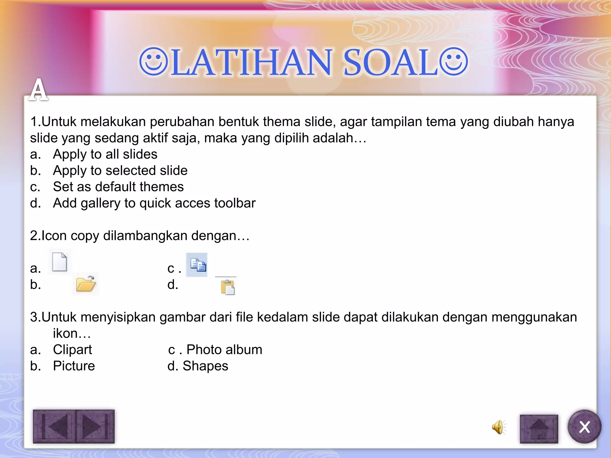 LATIHAN SOAL
1.Untuk melakukan perubahan bentuk thema slide, agar tampilan tema yang diubah hanya
slide yang sedang aktif saja, maka yang dipilih adalah…
a. Apply to all slides
b. Apply to selected slide
c. Set as default themes
d. Add gallery to quick acces toolbar

2.Icon copy dilambangkan dengan…

a.                   c.
b.                   d.

3.Untuk menyisipkan gambar dari file kedalam slide dapat dilakukan dengan menggunakan
   ikon…
a. Clipart           c . Photo album
b. Picture           d. Shapes



                                                                                        X
 