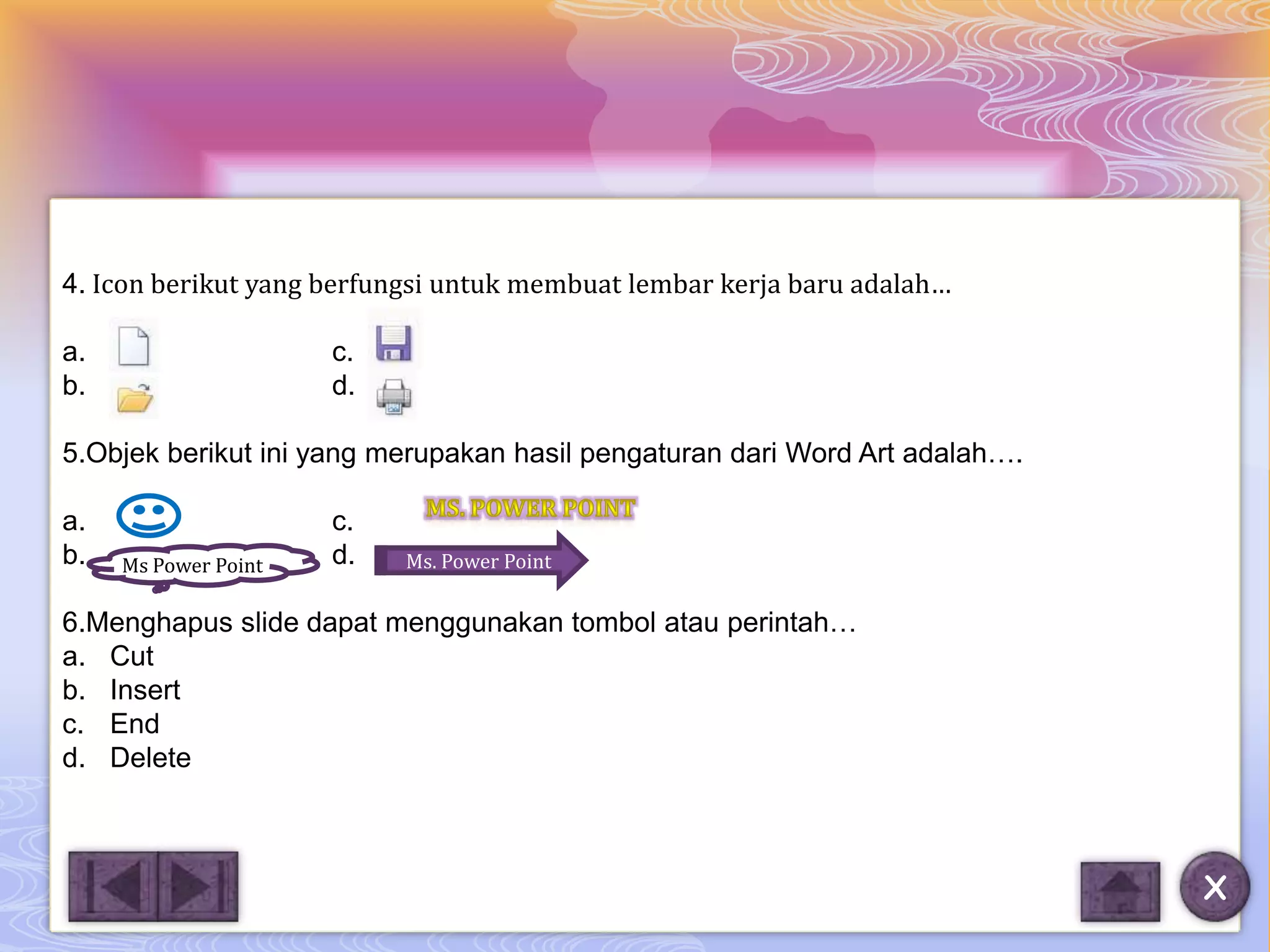 4. Icon berikut yang berfungsi untuk membuat lembar kerja baru adalah…

a.                    c.
b.                    d.

5.Objek berikut ini yang merupakan hasil pengaturan dari Word Art adalah….

a.                    c.
b.        M
     Ms Power Point   d.   Ms. Power Point

6.Menghapus slide dapat menggunakan tombol atau perintah…
a. Cut
b. Insert
c. End
d. Delete



                                                                             X
 