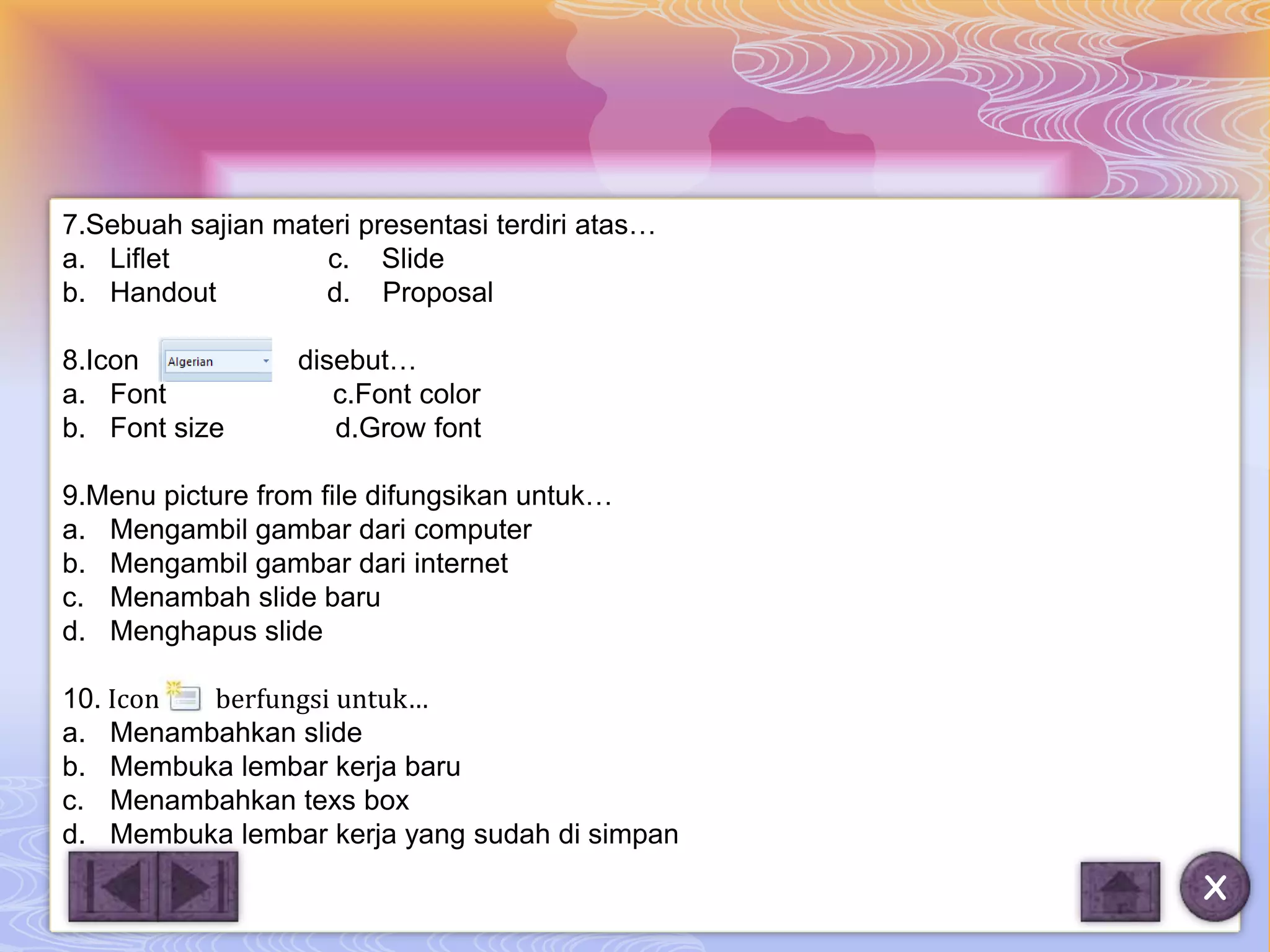 7.Sebuah sajian materi presentasi terdiri atas…
a. Liflet           c. Slide
b. Handout          d. Proposal

8.Icon            disebut…
a. Font              c.Font color
b. Font size         d.Grow font

9.Menu picture from file difungsikan untuk…
a. Mengambil gambar dari computer
b. Mengambil gambar dari internet
c. Menambah slide baru
d. Menghapus slide

10. Icon berfungsi untuk…
a. Menambahkan slide
b. Membuka lembar kerja baru
c. Menambahkan texs box
d. Membuka lembar kerja yang sudah di simpan
                                                  X
 