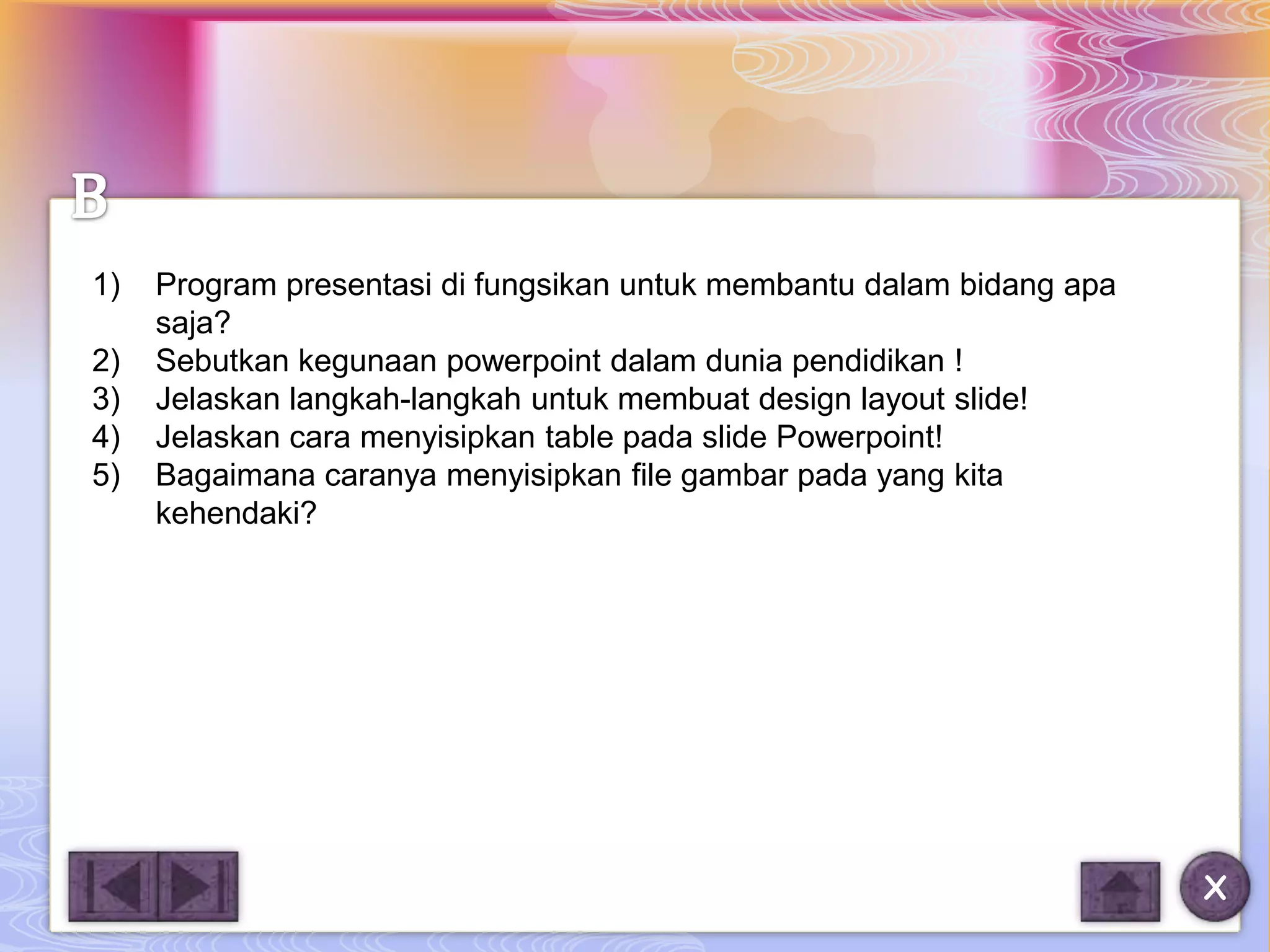 1)   Program presentasi di fungsikan untuk membantu dalam bidang apa
     saja?
2)   Sebutkan kegunaan powerpoint dalam dunia pendidikan !
3)   Jelaskan langkah-langkah untuk membuat design layout slide!
4)   Jelaskan cara menyisipkan table pada slide Powerpoint!
5)   Bagaimana caranya menyisipkan file gambar pada yang kita
     kehendaki?




                                                                       X
 