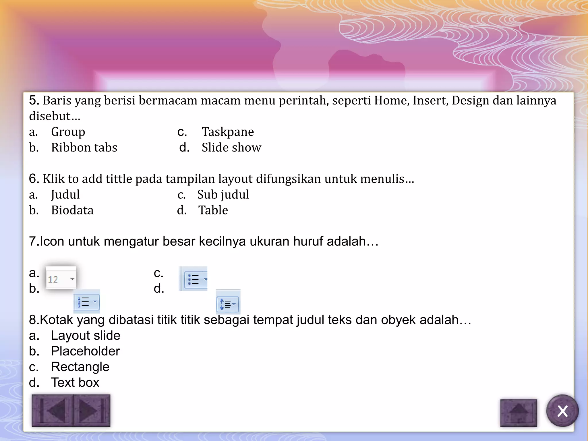 5. Baris yang berisi bermacam macam menu perintah, seperti Home, Insert, Design dan lainnya
disebut…
a. Group                  c. Taskpane
b. Ribbon tabs             d. Slide show

6. Klik to add tittle pada tampilan layout difungsikan untuk menulis…
a. Judul                     c. Sub judul
b. Biodata                   d. Table

7.Icon untuk mengatur besar kecilnya ukuran huruf adalah…

a.                    c.
b.                    d.

8.Kotak yang dibatasi titik titik sebagai tempat judul teks dan obyek adalah…
a. Layout slide
b. Placeholder
c. Rectangle
d. Text box

                                                                                              X
 