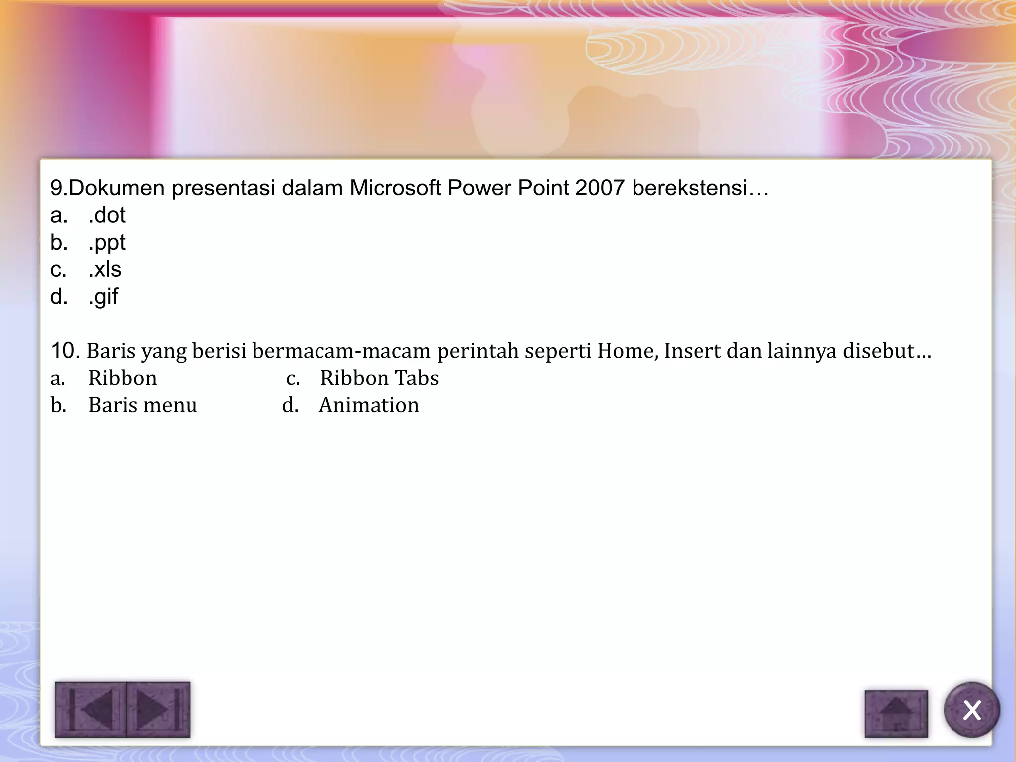 9.Dokumen presentasi dalam Microsoft Power Point 2007 berekstensi…
a. .dot
b. .ppt
c. .xls
d. .gif

10. Baris yang berisi bermacam-macam perintah seperti Home, Insert dan lainnya disebut…
a. Ribbon                c. Ribbon Tabs
b. Baris menu            d. Animation




                                                                                          X
 