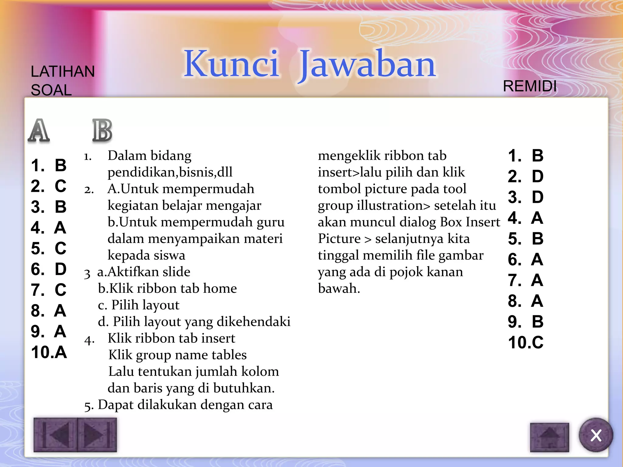 LATIHAN                Kunci Jawaban                                           REMIDI
SOAL



       1.   Dalam bidang                     mengeklik ribbon tab              1. B
1. B        pendidikan,bisnis,dll            insert>lalu pilih dan klik        2. D
2. C   2. A.Untuk mempermudah                tombol picture pada tool
            kegiatan belajar mengajar        group illustration> setelah itu   3. D
3. B
            b.Untuk mempermudah guru         akan muncul dialog Box Insert     4. A
4. A
            dalam menyampaikan materi        Picture > selanjutnya kita        5. B
5. C        kepada siswa                     tinggal memilih file gambar       6. A
6. D   3 a.Aktifkan slide                    yang ada di pojok kanan
          b.Klik ribbon tab home             bawah.                            7. A
7. C
          c. Pilih layout                                                      8. A
8. A
          d. Pilih layout yang dikehendaki                                     9. B
9. A   4. Klik ribbon tab insert                                               10.C
10.A        Klik group name tables
            Lalu tentukan jumlah kolom
            dan baris yang di butuhkan.
       5. Dapat dilakukan dengan cara

                                                                                        X
 