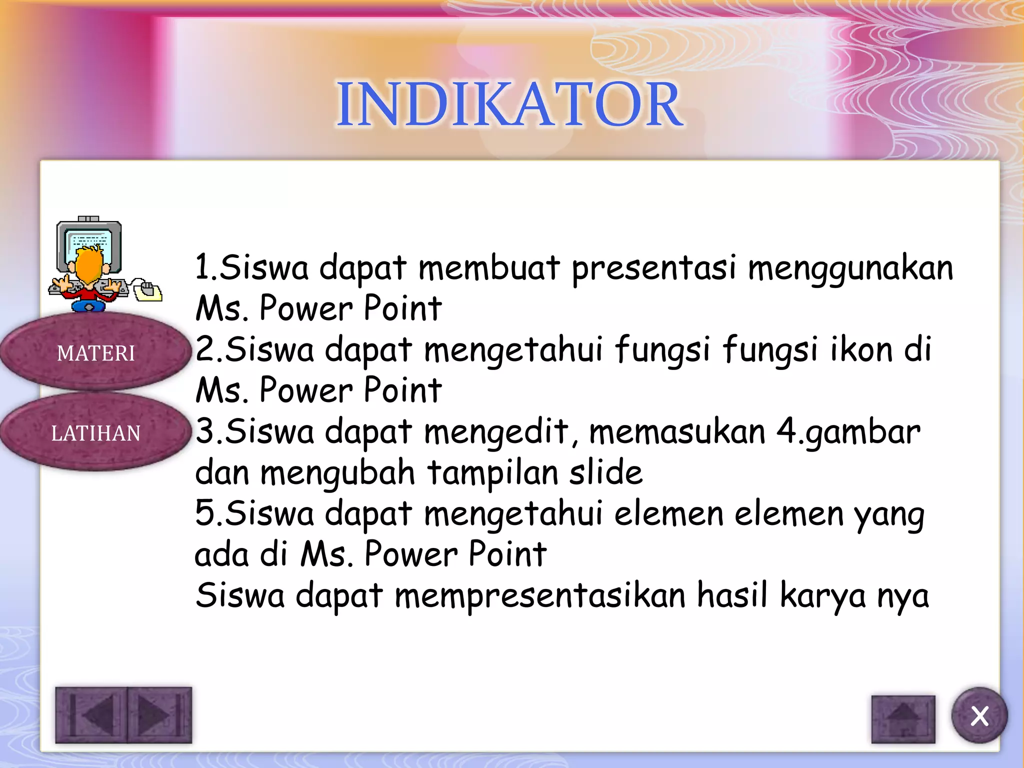 INDIKATOR

          1.Siswa dapat membuat presentasi menggunakan
          Ms. Power Point
MATERI    2.Siswa dapat mengetahui fungsi fungsi ikon di
          Ms. Power Point
LATIHAN   3.Siswa dapat mengedit, memasukan 4.gambar
          dan mengubah tampilan slide
          5.Siswa dapat mengetahui elemen elemen yang
          ada di Ms. Power Point
          Siswa dapat mempresentasikan hasil karya nya


                                                           X
 