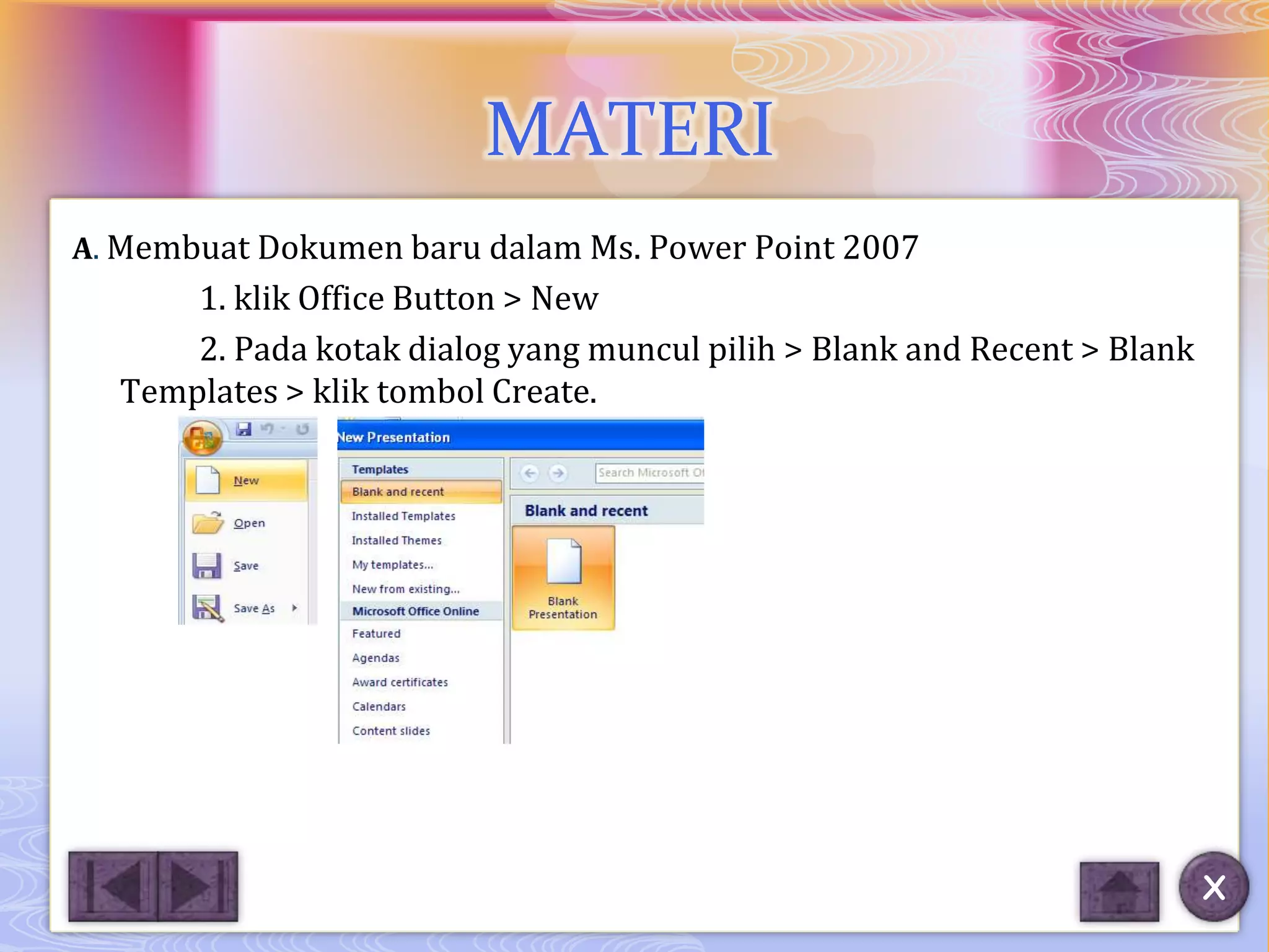 MATERI
A. Membuat Dokumen baru dalam Ms. Power Point 2007
      1. klik Office Button > New
      2. Pada kotak dialog yang muncul pilih > Blank and Recent > Blank
  Templates > klik tombol Create.




                                                                          X
 
