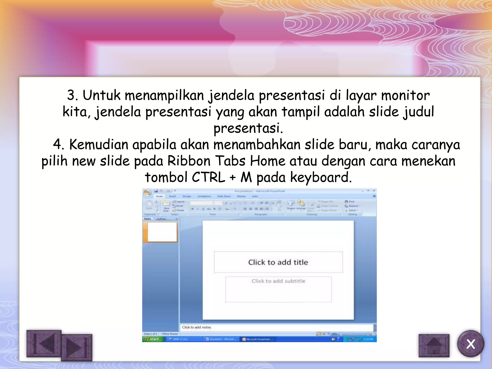 3. Untuk menampilkan jendela presentasi di layar monitor
    kita, jendela presentasi yang akan tampil adalah slide judul
                            presentasi.
  4. Kemudian apabila akan menambahkan slide baru, maka caranya
pilih new slide pada Ribbon Tabs Home atau dengan cara menekan
                  tombol CTRL + M pada keyboard.




                                                                   X
 