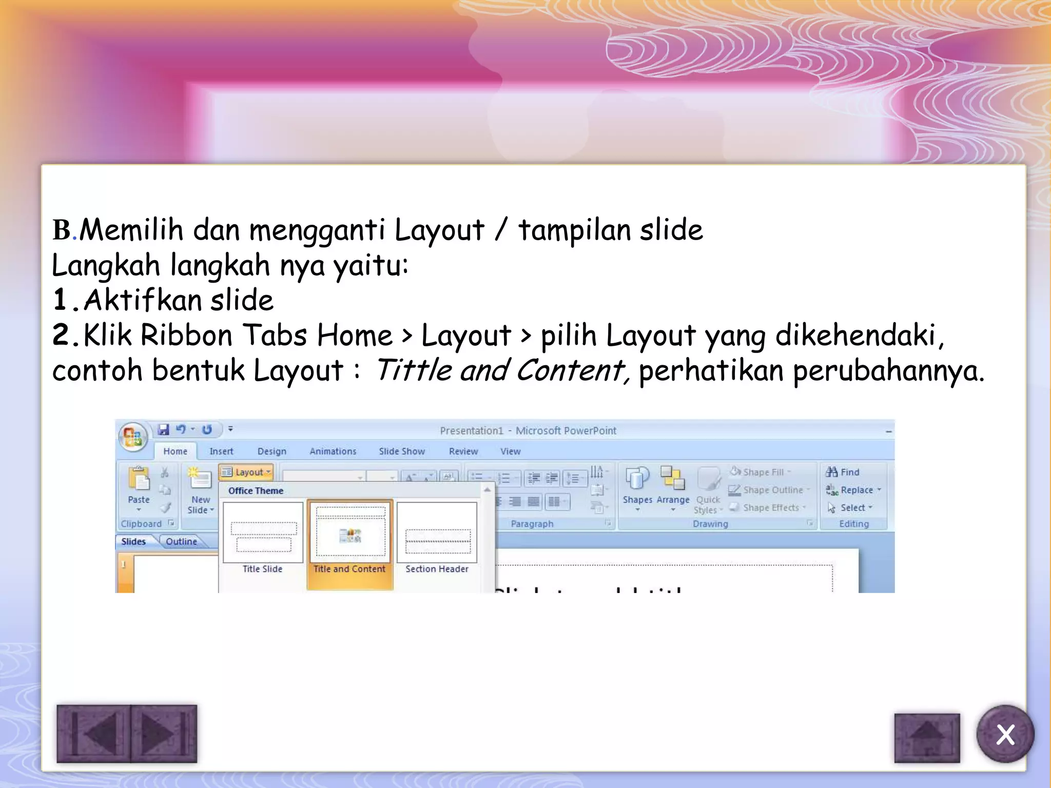 B.Memilih dan mengganti Layout / tampilan slide
Langkah langkah nya yaitu:
1.Aktifkan slide
2.Klik Ribbon Tabs Home > Layout > pilih Layout yang dikehendaki,
contoh bentuk Layout : Tittle and Content, perhatikan perubahannya.




                                                                      X
 