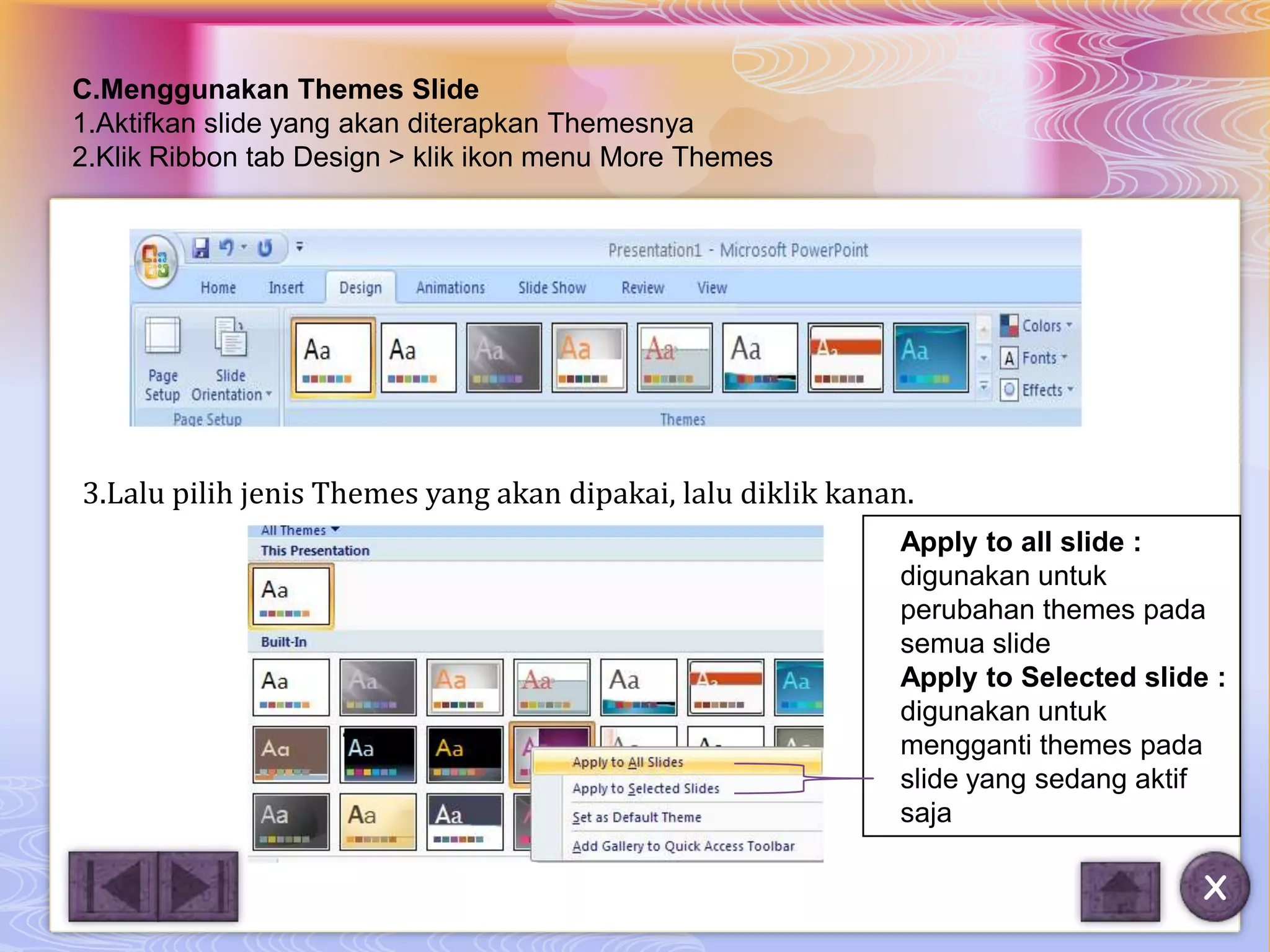C.Menggunakan Themes Slide
1.Aktifkan slide yang akan diterapkan Themesnya
2.Klik Ribbon tab Design > klik ikon menu More Themes




3.Lalu pilih jenis Themes yang akan dipakai, lalu diklik kanan.
                                                             Apply to all slide :
                                                             digunakan untuk
                                                             perubahan themes pada
                                                             semua slide
                                                             Apply to Selected slide :
                                                             digunakan untuk
                                                             mengganti themes pada
                                                             slide yang sedang aktif
                                                             saja

                                                                                    X
 