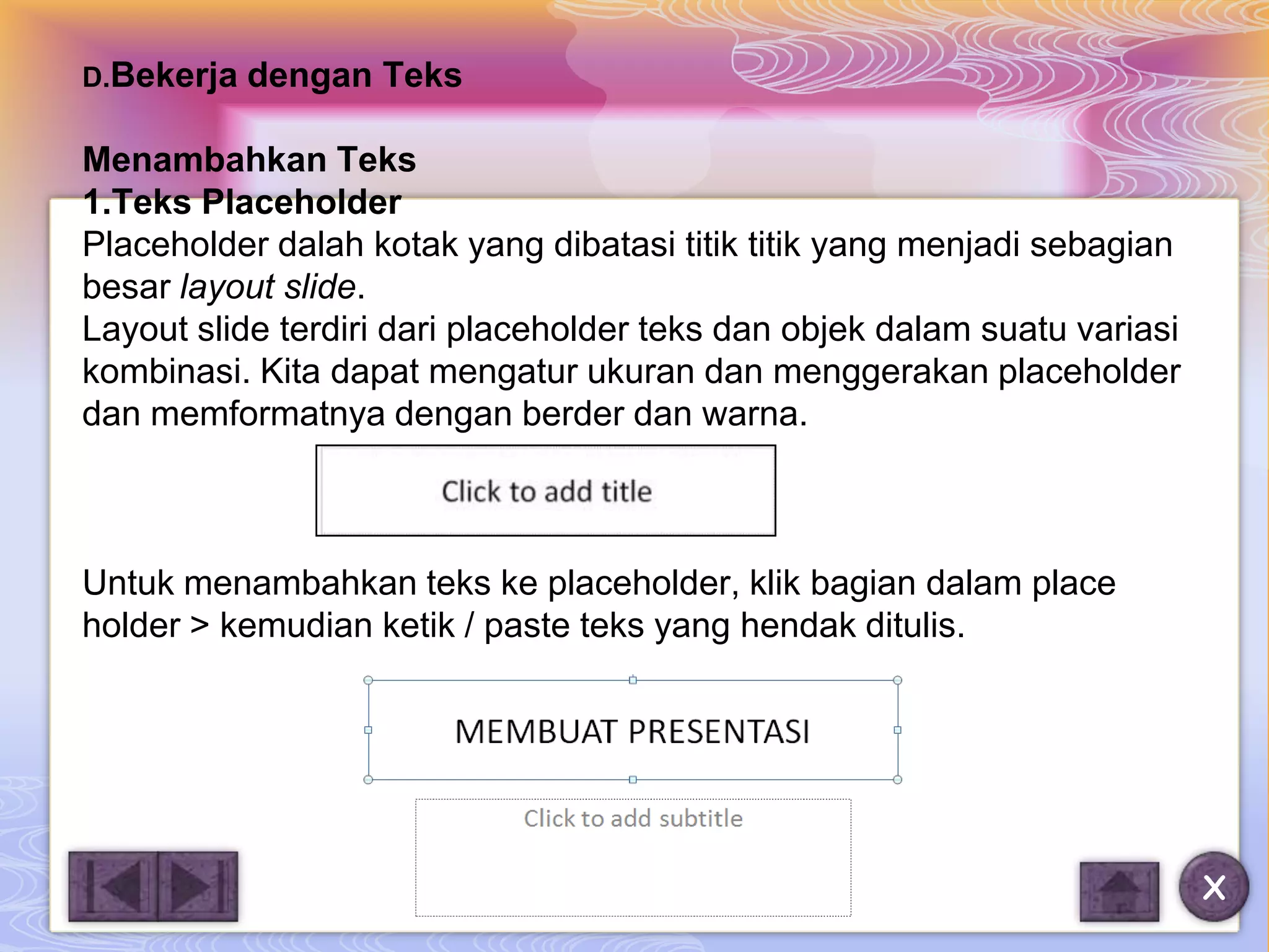 D.Bekerja   dengan Teks

Menambahkan Teks
1.Teks Placeholder
Placeholder dalah kotak yang dibatasi titik titik yang menjadi sebagian
besar layout slide.
Layout slide terdiri dari placeholder teks dan objek dalam suatu variasi
kombinasi. Kita dapat mengatur ukuran dan menggerakan placeholder
dan memformatnya dengan berder dan warna.



Untuk menambahkan teks ke placeholder, klik bagian dalam place
holder > kemudian ketik / paste teks yang hendak ditulis.




                                                                           X
 