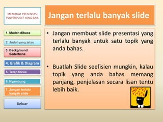 Jangan terlalu banyak slide
• Jangan membuat slide presentasi yang
terlalu banyak untuk satu topik yang
anda bahas.
• Buatlah Slide seefisien mungkin, kalau
topik yang anda bahas memang
panjang, penjelasan secara lisan tentu
lebih baik.
1. Mudah dibaca
2. Judul yang jelas
3. Background
Sederhana
4. Grafik & Diagram
5. Tetap focus
6. Nyambung
7. Jangan terlalu
banyak slide
MEMBUAT PRESENTASI
POWERPOINT YANG BAIK
Keluar
 