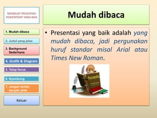 Mudah dibaca
• Presentasi yang baik adalah yang
mudah dibaca, jadi pergunakan
huruf standar misal Arial atau
Times New Roman.
1. Mudah dibaca
2. Judul yang jelas
3. Background
Sederhana
4. Grafik & Diagram
5. Tetap focus
6. Nyambung
7. Jangan terlalu
banyak slide
MEMBUAT PRESENTASI
POWERPOINT YANG BAIK
Keluar
 