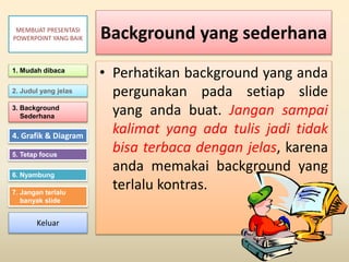 Background yang sederhana
• Perhatikan background yang anda
pergunakan pada setiap slide
yang anda buat. Jangan sampai
kalimat yang ada tulis jadi tidak
bisa terbaca dengan jelas, karena
anda memakai background yang
terlalu kontras.
1. Mudah dibaca
2. Judul yang jelas
3. Background
Sederhana
4. Grafik & Diagram
5. Tetap focus
6. Nyambung
7. Jangan terlalu
banyak slide
MEMBUAT PRESENTASI
POWERPOINT YANG BAIK
Keluar
 