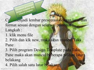 Cara menjadi lembar presentasi dengan latar dan
format sesuai dengan selera si pembuat
Langkah :
1. klik menu file
2. Pilih dan klk new, maka akan muncul Taks
Pane
3. Pilih program Design Template pada Taks
Pane maka akan muncul beberapa pilihan latar
belakang
4. Pilih salah satu latar belakang