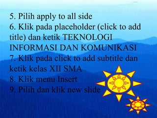5. Pilih apply to all side
6. Klik pada placeholder (click to add
title) dan ketik TEKNOLOGI
INFORMASI DAN KOMUNIKASI
7. Klik pada click to add subtitle dan
ketik kelas XII SMA
8. Klik menu Insert
9. Pilih dan klik new slide