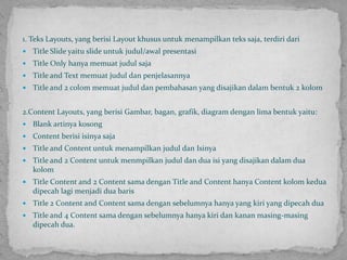 1. Teks Layouts, yang berisi Layout khusus untuk menampilkan teks saja, terdiri dariTitle Slide yaitu slide untuk judul/awal presentasiTitle Only hanya memuat judul sajaTitle and Text memuat judul dan penjelasannyaTitle and 2 colom memuat judul dan pembahasan yang disajikan dalam bentuk 2 kolom2.Content Layouts, yang berisi Gambar, bagan,grafik, diagram dengan lima bentuk yaitu:Blank artinya kosongContent berisi isinya sajaTitle and Content untuk menampilkan judul dan IsinyaTitle and 2 Content untuk menmpilkan judul dan dua isi yang disajikan dalam dua kolomTitle Content and 2 Content sama dengan Title and Content hanya Content kolom kedua dipecah lagi menjadi dua barisTitle 2 Content and Content sama dengan sebelumnya hanya yang kiri yang dipecah duaTitle and 4 Content sama dengan sebelumnya hanya kiri dan kanan masing-masing dipecah dua.