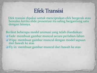 Efektransisidipakaiuntukmenciptakanefekbergerakataubereaksiketika slide presentasiitusalingbergantungsatudenganlainnya.Berikutbeberapa model animasi yang telahdisediakan:Fade: membuatgambarmunculsecaraperlahan-lahan