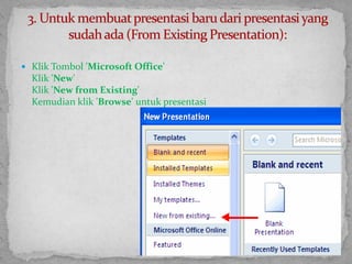 Klik Tombol 'Microsoft Office'Klik 'New'Klik 'New from Existing'Kemudian klik 'Browse' untuk presentasi3. Untuk membuat presentasi baru dari presentasi yang sudah ada (From Existing Presentation):