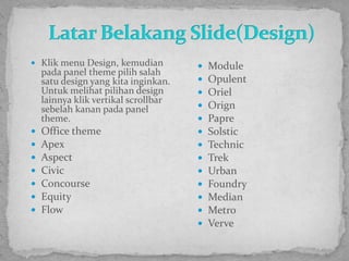 Latar Belakang Slide(Design)Klik menu Design, kemudian pada panel theme pilih salah satu design yang kita inginkan. Untuk melihat pilihan design lainnya klik vertikal scrollbar sebelah kanan pada panel theme.Office themeApexAspectCivicConcourseEquityFlowModuleOpulentOrielOrignPapreSolsticTechnicTrekUrbanFoundryMedianMetroVerve