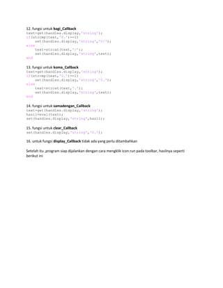 12. fungsi untuk bagi_Callback
text=get(handles.display,'string');
if(strcmp(text,'0.')==1)
set(handles.display,'string','0/');
else
text=strcat(text,'/');
set(handles.display,'string',text);
end
13. fungsi untuk koma_Callback
text=get(handles.display,'string');
if(strcmp(text,'0.')==1)
set(handles.display,'string','0.');
else
text=strcat(text,'.');
set(handles.display,'string',text);
end
14. fungsi untuk samadengan_Callback
text=get(handles.display,'string');
hasil=eval(text);
set(handles.display,'string',hasil);
15. fungsi untuk clear_Callback
set(handles.display,'string','0.');
16. untuk fungsi display_Callback tidak ada yang perlu ditambahkan
Setelah itu ,program siap dijalankan dengan cara mengklik icon run pada toolbar, hasilnya seperti
berikut ini
 