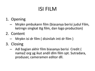 ISI FILM
1. Opening
– Mrpkn pmbukann film (biasanya berisi judul Film,
ketrngn singkat ttg film, dan logo production)
2. Content
– Mrpkn isi dr film ( disinilah inti dr film )
3. Closing
– Adl bagian akhir film biasanya berisi Credit (
nama2 org yg ikut andil dlm film spt. Sutradara,
produser, cameramen editor dll.
 