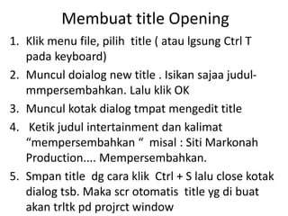 Membuat title Opening
1. Klik menu file, pilih title ( atau lgsung Ctrl T
pada keyboard)
2. Muncul doialog new title . Isikan sajaa judul-
mmpersembahkan. Lalu klik OK
3. Muncul kotak dialog tmpat mengedit title
4. Ketik judul intertainment dan kalimat
“mempersembahkan “ misal : Siti Markonah
Production.... Mempersembahkan.
5. Smpan title dg cara klik Ctrl + S lalu close kotak
dialog tsb. Maka scr otomatis title yg di buat
akan trltk pd projrct window
 