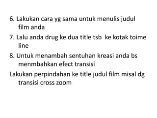 6. Lakukan cara yg sama untuk menulis judul
film anda
7. Lalu anda drug ke dua title tsb ke kotak toime
line
8. Untuk menambah sentuhan kreasi anda bs
menmbahkan efect transisi
Lakukan perpindahan ke title judul film misal dg
transisi cross zoom
 