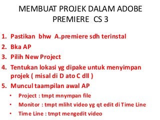 MEMBUAT PROJEK DALAM ADOBE
PREMIERE CS 3
1. Pastikan bhw A.premiere sdh terinstal
2. Bka AP
3. Pilih New Project
4. Tentukan lokasi yg dipake untuk menyimpan
projek ( misal di D ato C dll )
5. Muncul taampilan awal AP
• Project : tmpt mnympan file
• Monitor : tmpt mliht video yg qt edit di Time Line
• Time Line : tmpt mengedit video
 