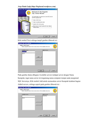 Asep Patah Latip (http://beginend.wordpress.com)
Klik tombol Next sehinga tampil gambar dibawah ini :
Pada gambar diatas dibagian Available servers terdapat server dengan Nama
Karapiak, ingat nama server ini tergantung nama computer tempat anda menginstal
SQL Servernya. Klik tombol Add untuk memasukan server Karapiak kedalam bagian
Added servers, sehinga seperti pada gambar dibawah ini :
 