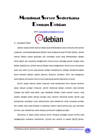 || Membuat Server Sederhana Dengan Debian || CopyRight © www.WahyuAndiSaputro.co.cc
Membuat Server Sederhana
Dengan Debian
Oleh: www.WahyuAndiSaputro.co.cc
 Landasan Teori
Debian adalah sistem operasi bebas yang dikembangkan secara terbuka oleh banyak
programer sukarela(pengembang Debian) yang tergabung dalam Proyek Debian. Sistem
operasi Debian adalah gabungan dari perangkat lunak yang dikembangkan dengan
lisensi GNU, dan utamanya menggunakan kernel Linux, sehingga populer dengan nama
Debian GNU/Linux. Sistem operasi Debian yang menggunakan kernel Linux merupakan
salah satu distro Linux yang populer dengan kestabilannya. Dengan memperhitungkan
distro berbasis Debian, seperti Ubuntu, Xubuntu, Knoppix, Mint, dan sebagainya,
maka Debian merupakan distro Linux yang paling banyak digunakan di dunia.
Server adalah sebuah sistem komputer yang menyediakan jenis layanan tertentu
dalam sebuah jaringan komputer. Server didukung dengan prosesor yang bersifat
scalable dan RAM yang besar, juga dilengkapi dengan sistem operasi khusus, yang
disebut sebagai sistem operasi jaringan atau network operating system. Server juga
menjalankan perangkat lunak administratif yang mengontrol akses terhadap jaringan
dan sumber daya yang terdapat di dalamnya, seperti halnya berkas atau alat pencetak
(printer), dan memberikan akses kepada workstation anggota jaringan.
Umumnya, di dalam sistem operasi server terdapat berbagai macam service yang
menggunakan arsitektur klien/server. Contoh dari service ini adalah DHCP Server,
 