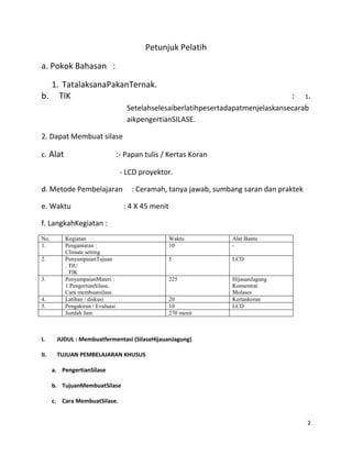 2
Petunjuk Pelatih
a. Pokok Bahasan :
1. TatalaksanaPakanTernak.
b. TIK : 1.
Setelahselesaiberlatihpesertadapatmenjelaskansecarab
aikpengertianSILASE.
2. Dapat Membuat silase
c. Alat :- Papan tulis / Kertas Koran
- LCD proyektor.
d. Metode Pembelajaran : Ceramah, tanya jawab, sumbang saran dan praktek
e. Waktu : 4 X 45 menit
f. LangkahKegiatan :
No. Kegiatan Waktu Alat Bantu
1. Pengantaran :
Climate setting
10 -
2. PenyampaianTujuan
. TIU
. TIK
5 LCD
3. PenyampaianMateri :
1.PengertianSilase.
Cara membuatsilase.
225 HijauanJagung
Konsentrat
Molases
4. Latihan / diskusi 20 Kertaskoran
5. Pengakiran / Evaluasi 10 LCD
Jumlah Jam 270 menit
I. JUDUL : Membuatfermentasi (SilaseHijauanJagung)
II. TUJUAN PEMBELAJARAN KHUSUS
a. PengertianSilase
b. TujuanMembuatSilase
c. Cara MembuatSilase.
 