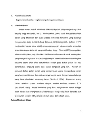 3
III. PENENTUAN MASALAH
Bagaimanamembuatsilase yang benardenganberbagaimacamhijauan.
IV. TIORI FUNGSIONAL
Silase adalah produk fermentasi terkontrol hijauan yang mengandung kadar
air yang tinggi (McDonald, 1981). Menurut Muck (2005) silase merupakan awetan
pakan yang dihasilkan dari suatu proses fermentasi terkontrol yang biasanya
menggunakan suatu tempat tertutup dan pada kondisi anaerobik. Cullison (1979)
menjelaskan bahwa silase adalah proses pengawetan hijauan melalui fermentasi
anaerobik dengan kadar air yang relatif cukup tinggi. Church (1986) mengartikan
silase adalah pakan yang dihasilkan dari fermentasi anaerobik untuk bahan pakan
yang mengandung kadar air cukup tinggi dengan dibentuknya asam-asam organik
terutama asam laktat oleh pertumbuhan bakteri pada bahan pakan itu atau
penambahan langsung asam atau bahan pengawet yang lain. Awetan ini
termasuk bahan pakan ternak yang bernilai tinggi karena mengandung nutrien
yang komposisi kimiawi dan nilai cernanya hampir sama dengan bahan bakunya
yang dapat disediakan sepanjang tahun (Woolford, 1984). Penurunan energi
bahan sebelum proses ensilase dengan setelah ensilase rata-rata 8,7%
(McDonald, 1981). Prose fermentasi yang baik menghasilkan produk tunggal
asam laktat akan menghasilkan perbandingan energi yang tidak berbeda jauh
(penurunan energi + 3,5%) antara sebelum silase dan setelah silase.
Tujuan Membuat Silase
 