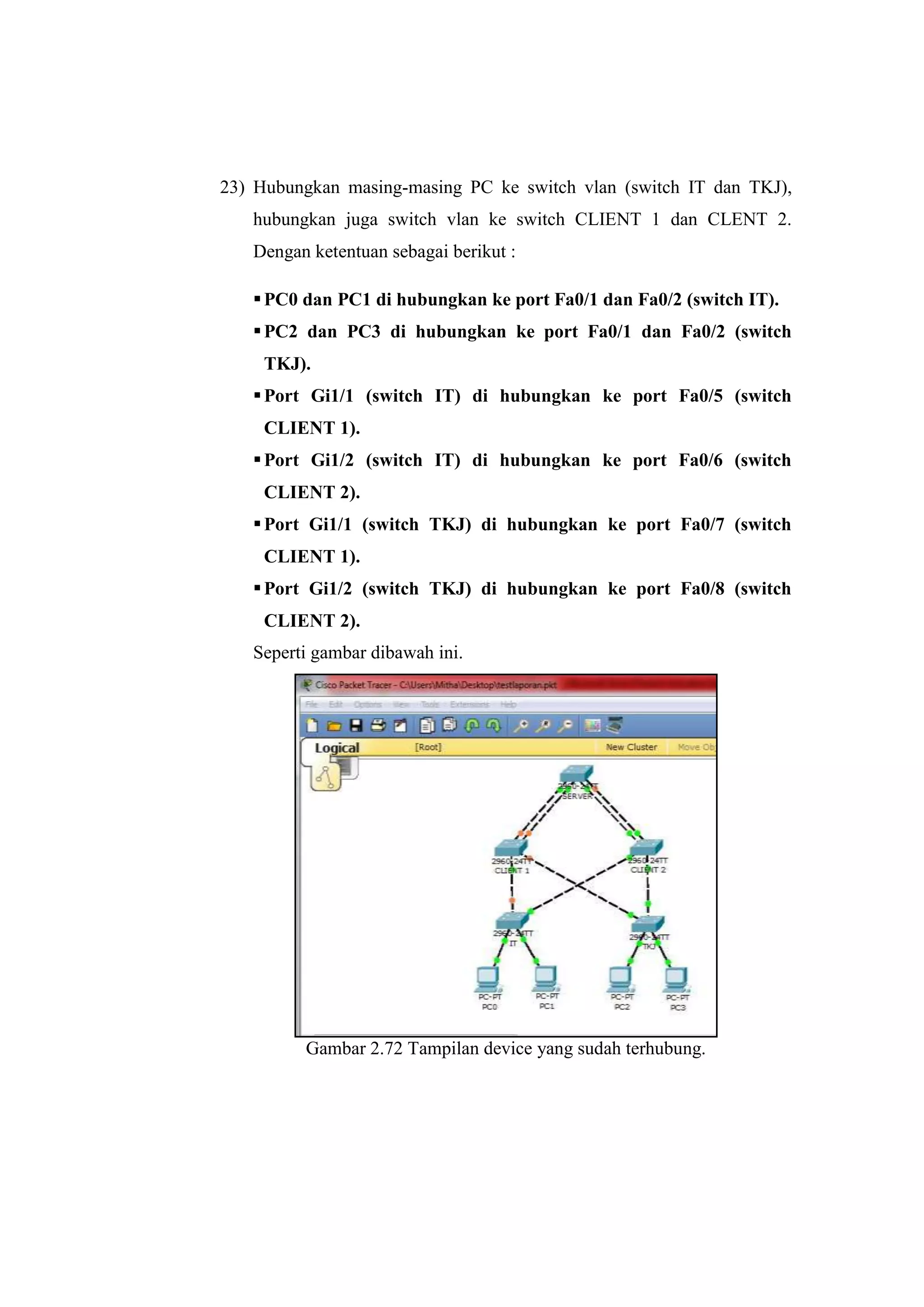 23) Hubungkan masing-masing PC ke switch vlan (switch IT dan TKJ),
hubungkan juga switch vlan ke switch CLIENT 1 dan CLENT 2.
Dengan ketentuan sebagai berikut :
PC0 dan PC1 di hubungkan ke port Fa0/1 dan Fa0/2 (switch IT).
PC2 dan PC3 di hubungkan ke port Fa0/1 dan Fa0/2 (switch
TKJ).
Port Gi1/1 (switch IT) di hubungkan ke port Fa0/5 (switch
CLIENT 1).
Port Gi1/2 (switch IT) di hubungkan ke port Fa0/6 (switch
CLIENT 2).
Port Gi1/1 (switch TKJ) di hubungkan ke port Fa0/7 (switch
CLIENT 1).
Port Gi1/2 (switch TKJ) di hubungkan ke port Fa0/8 (switch
CLIENT 2).
Seperti gambar dibawah ini.
Gambar 2.72 Tampilan device yang sudah terhubung.
 