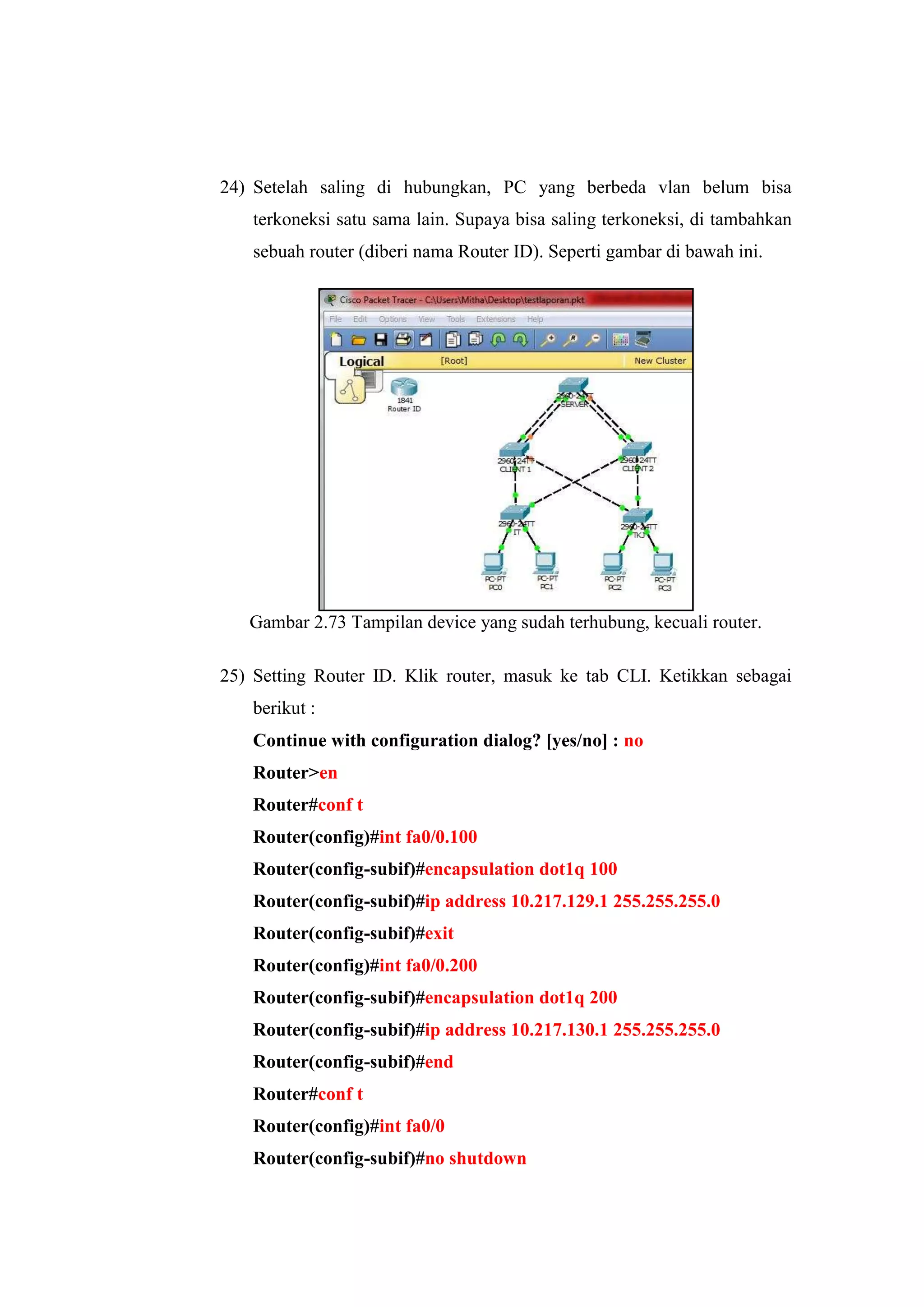 24) Setelah saling di hubungkan, PC yang berbeda vlan belum bisa
terkoneksi satu sama lain. Supaya bisa saling terkoneksi, di tambahkan
sebuah router (diberi nama Router ID). Seperti gambar di bawah ini.
Gambar 2.73 Tampilan device yang sudah terhubung, kecuali router.
25) Setting Router ID. Klik router, masuk ke tab CLI. Ketikkan sebagai
berikut :
Continue with configuration dialog? [yes/no] : no
Router>en
Router#conf t
Router(config)#int fa0/0.100
Router(config-subif)#encapsulation dot1q 100
Router(config-subif)#ip address 10.217.129.1 255.255.255.0
Router(config-subif)#exit
Router(config)#int fa0/0.200
Router(config-subif)#encapsulation dot1q 200
Router(config-subif)#ip address 10.217.130.1 255.255.255.0
Router(config-subif)#end
Router#conf t
Router(config)#int fa0/0
Router(config-subif)#no shutdown
 