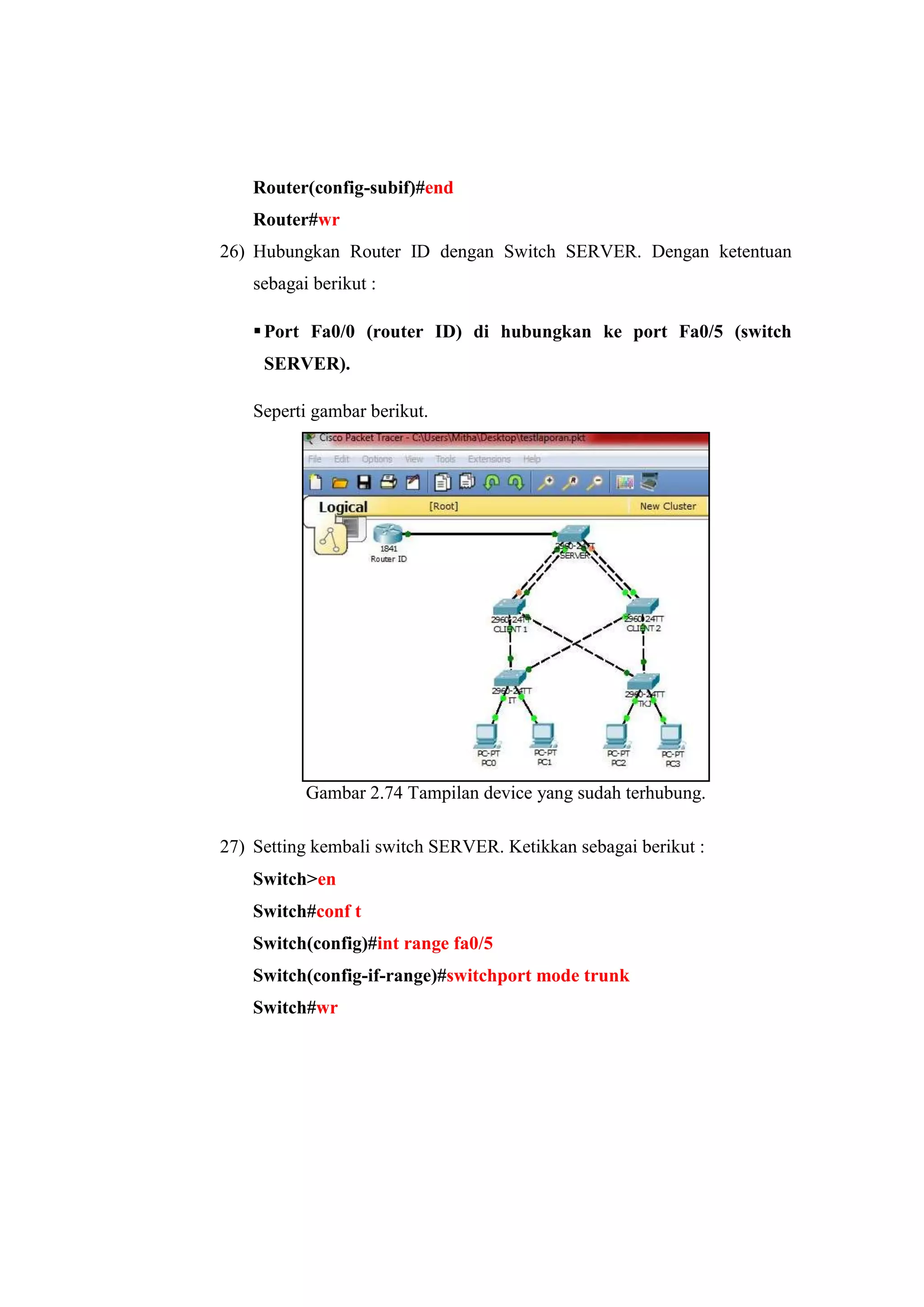 Router(config-subif)#end
Router#wr
26) Hubungkan Router ID dengan Switch SERVER. Dengan ketentuan
sebagai berikut :
Port Fa0/0 (router ID) di hubungkan ke port Fa0/5 (switch
SERVER).
Seperti gambar berikut.
Gambar 2.74 Tampilan device yang sudah terhubung.
27) Setting kembali switch SERVER. Ketikkan sebagai berikut :
Switch>en
Switch#conf t
Switch(config)#int range fa0/5
Switch(config-if-range)#switchport mode trunk
Switch#wr
 