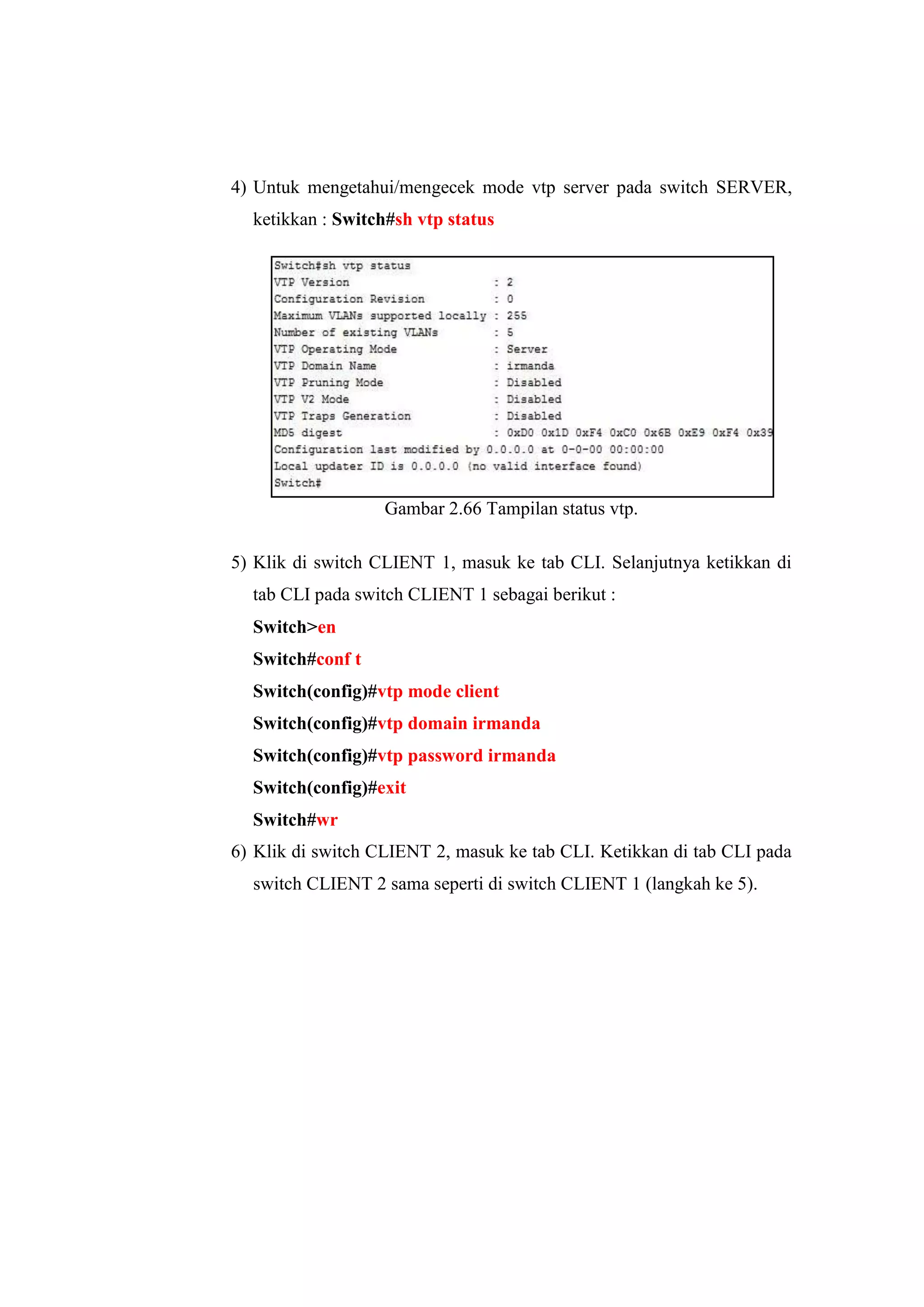 4) Untuk mengetahui/mengecek mode vtp server pada switch SERVER,
ketikkan : Switch#sh vtp status
Gambar 2.66 Tampilan status vtp.
5) Klik di switch CLIENT 1, masuk ke tab CLI. Selanjutnya ketikkan di
tab CLI pada switch CLIENT 1 sebagai berikut :
Switch>en
Switch#conf t
Switch(config)#vtp mode client
Switch(config)#vtp domain irmanda
Switch(config)#vtp password irmanda
Switch(config)#exit
Switch#wr
6) Klik di switch CLIENT 2, masuk ke tab CLI. Ketikkan di tab CLI pada
switch CLIENT 2 sama seperti di switch CLIENT 1 (langkah ke 5).
 