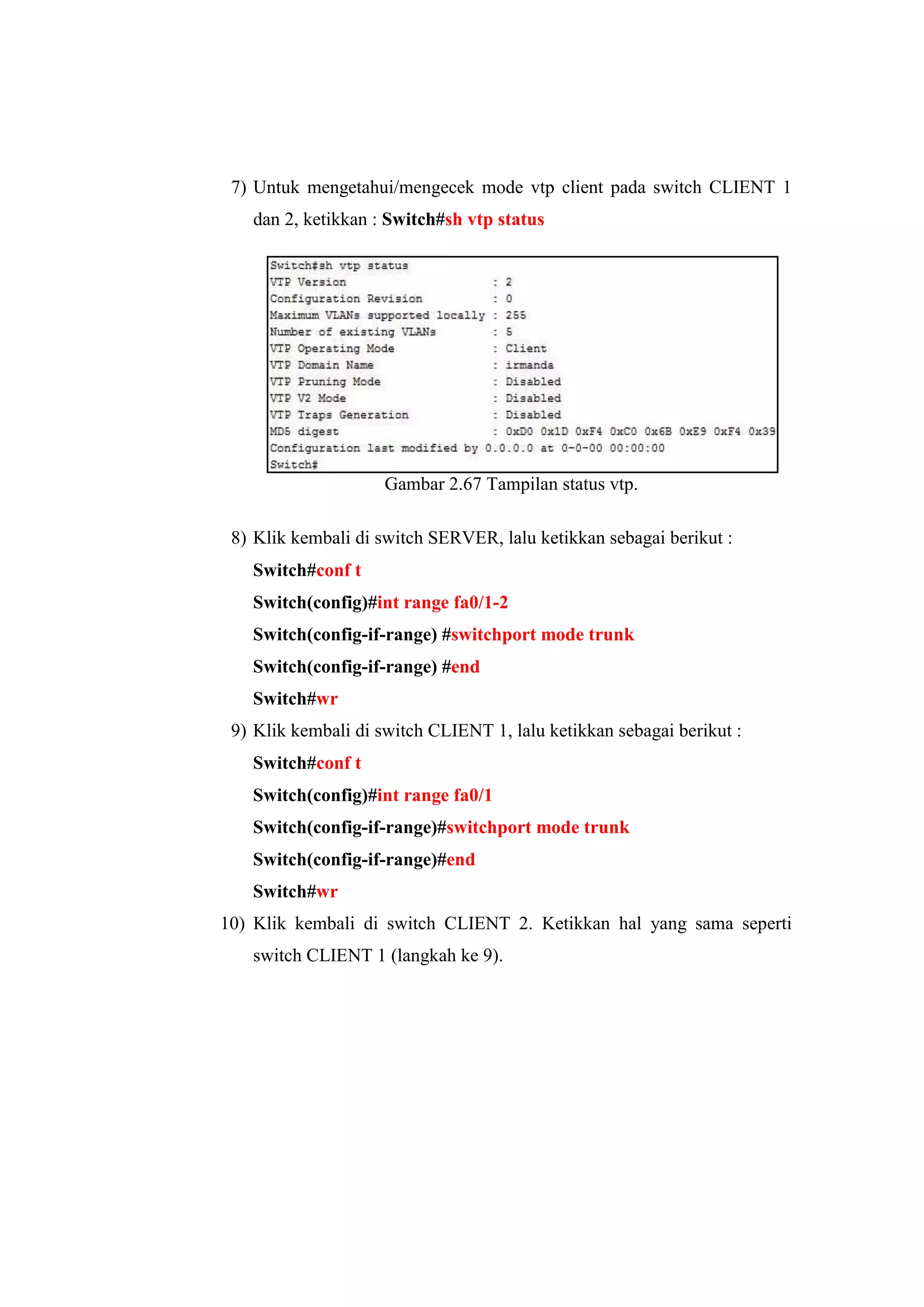 7) Untuk mengetahui/mengecek mode vtp client pada switch CLIENT 1
dan 2, ketikkan : Switch#sh vtp status
Gambar 2.67 Tampilan status vtp.
8) Klik kembali di switch SERVER, lalu ketikkan sebagai berikut :
Switch#conf t
Switch(config)#int range fa0/1-2
Switch(config-if-range) #switchport mode trunk
Switch(config-if-range) #end
Switch#wr
9) Klik kembali di switch CLIENT 1, lalu ketikkan sebagai berikut :
Switch#conf t
Switch(config)#int range fa0/1
Switch(config-if-range)#switchport mode trunk
Switch(config-if-range)#end
Switch#wr
10) Klik kembali di switch CLIENT 2. Ketikkan hal yang sama seperti
switch CLIENT 1 (langkah ke 9).
 