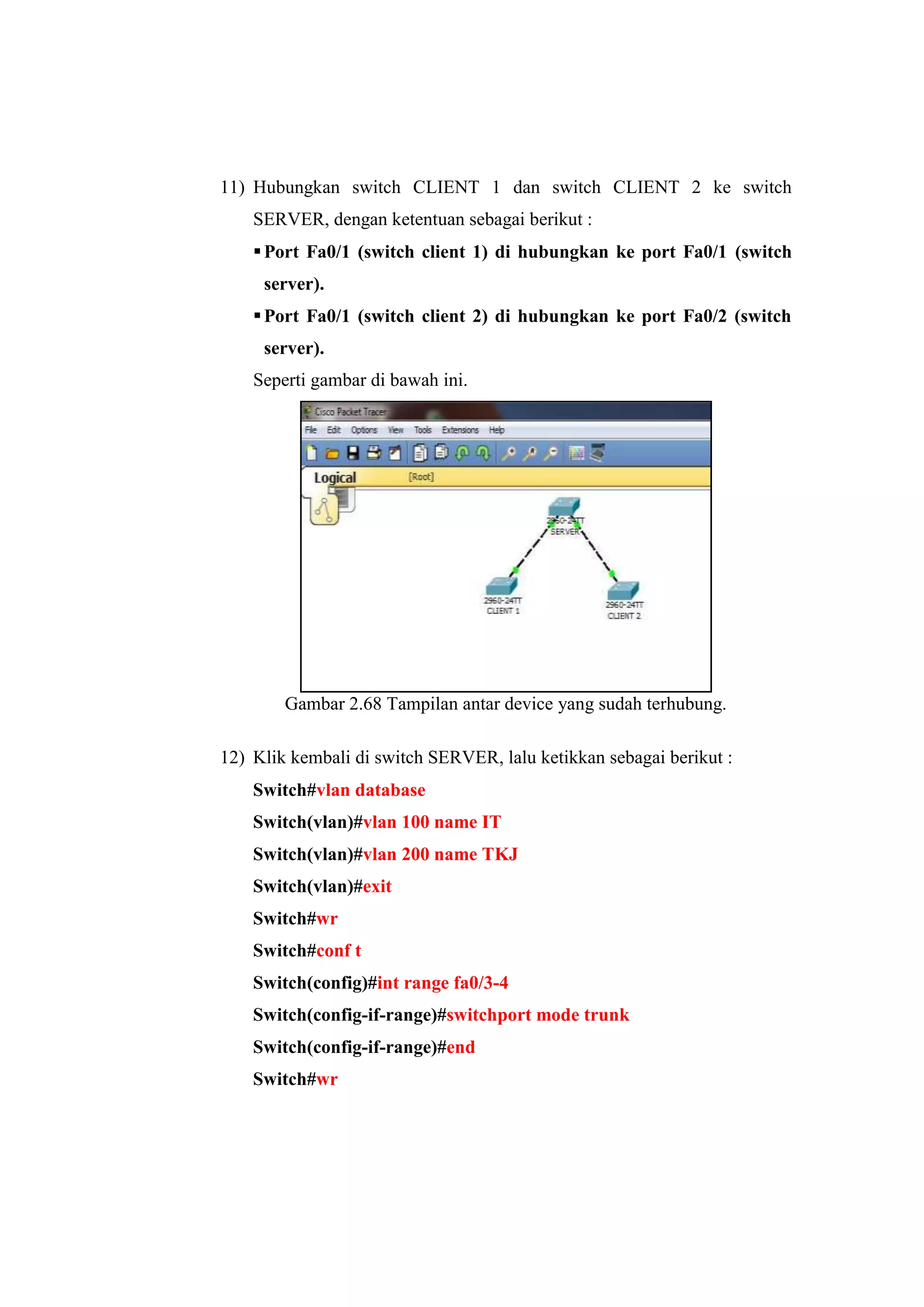 11) Hubungkan switch CLIENT 1 dan switch CLIENT 2 ke switch
SERVER, dengan ketentuan sebagai berikut :
Port Fa0/1 (switch client 1) di hubungkan ke port Fa0/1 (switch
server).
Port Fa0/1 (switch client 2) di hubungkan ke port Fa0/2 (switch
server).
Seperti gambar di bawah ini.
Gambar 2.68 Tampilan antar device yang sudah terhubung.
12) Klik kembali di switch SERVER, lalu ketikkan sebagai berikut :
Switch#vlan database
Switch(vlan)#vlan 100 name IT
Switch(vlan)#vlan 200 name TKJ
Switch(vlan)#exit
Switch#wr
Switch#conf t
Switch(config)#int range fa0/3-4
Switch(config-if-range)#switchport mode trunk
Switch(config-if-range)#end
Switch#wr
 