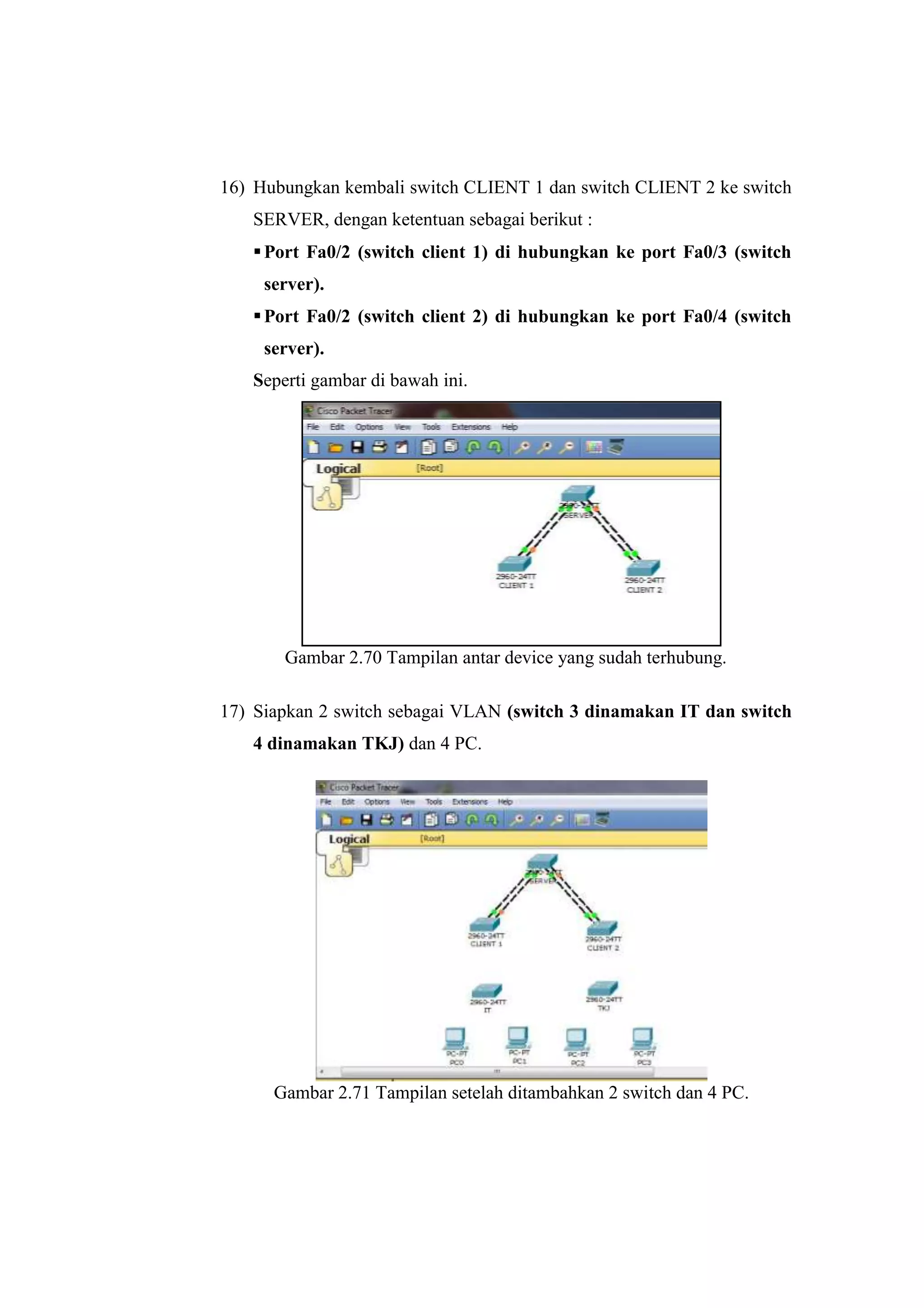 16) Hubungkan kembali switch CLIENT 1 dan switch CLIENT 2 ke switch
SERVER, dengan ketentuan sebagai berikut :
Port Fa0/2 (switch client 1) di hubungkan ke port Fa0/3 (switch
server).
Port Fa0/2 (switch client 2) di hubungkan ke port Fa0/4 (switch
server).
Seperti gambar di bawah ini.
Gambar 2.70 Tampilan antar device yang sudah terhubung.
17) Siapkan 2 switch sebagai VLAN (switch 3 dinamakan IT dan switch
4 dinamakan TKJ) dan 4 PC.
Gambar 2.71 Tampilan setelah ditambahkan 2 switch dan 4 PC.
 