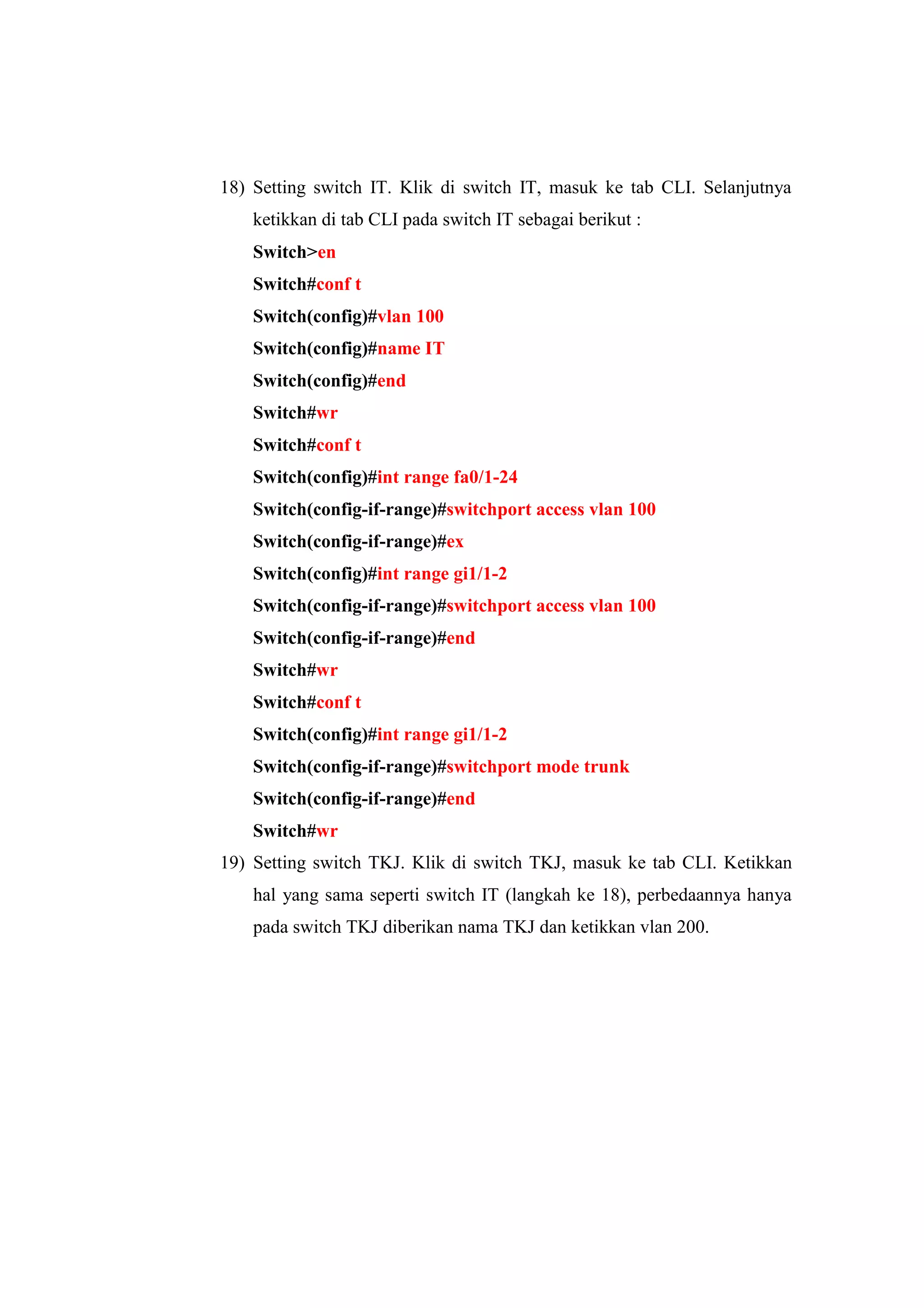 18) Setting switch IT. Klik di switch IT, masuk ke tab CLI. Selanjutnya
ketikkan di tab CLI pada switch IT sebagai berikut :
Switch>en
Switch#conf t
Switch(config)#vlan 100
Switch(config)#name IT
Switch(config)#end
Switch#wr
Switch#conf t
Switch(config)#int range fa0/1-24
Switch(config-if-range)#switchport access vlan 100
Switch(config-if-range)#ex
Switch(config)#int range gi1/1-2
Switch(config-if-range)#switchport access vlan 100
Switch(config-if-range)#end
Switch#wr
Switch#conf t
Switch(config)#int range gi1/1-2
Switch(config-if-range)#switchport mode trunk
Switch(config-if-range)#end
Switch#wr
19) Setting switch TKJ. Klik di switch TKJ, masuk ke tab CLI. Ketikkan
hal yang sama seperti switch IT (langkah ke 18), perbedaannya hanya
pada switch TKJ diberikan nama TKJ dan ketikkan vlan 200.
 