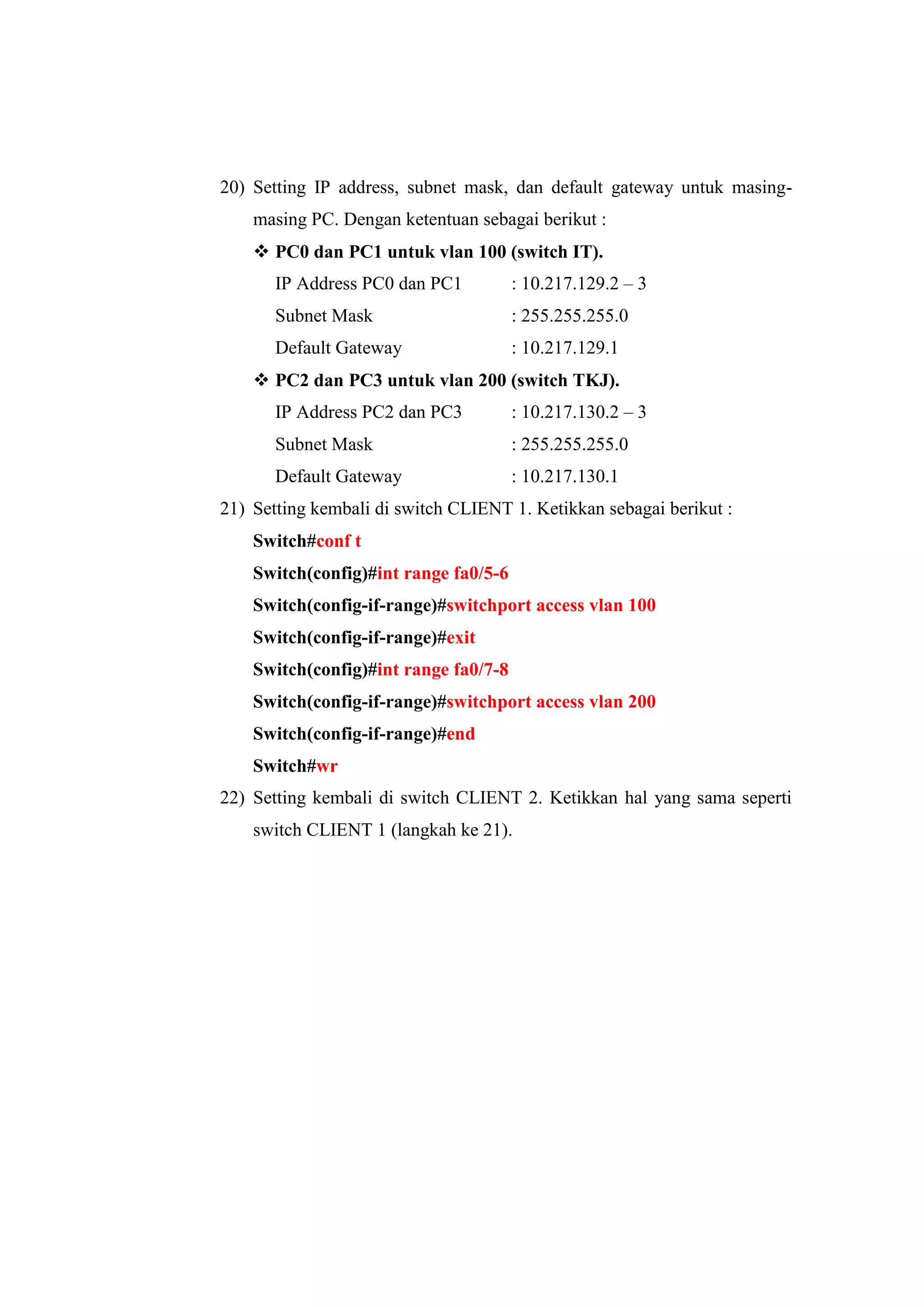 20) Setting IP address, subnet mask, dan default gateway untuk masing-
masing PC. Dengan ketentuan sebagai berikut :
 PC0 dan PC1 untuk vlan 100 (switch IT).
IP Address PC0 dan PC1 : 10.217.129.2 – 3
Subnet Mask : 255.255.255.0
Default Gateway : 10.217.129.1
 PC2 dan PC3 untuk vlan 200 (switch TKJ).
IP Address PC2 dan PC3 : 10.217.130.2 – 3
Subnet Mask : 255.255.255.0
Default Gateway : 10.217.130.1
21) Setting kembali di switch CLIENT 1. Ketikkan sebagai berikut :
Switch#conf t
Switch(config)#int range fa0/5-6
Switch(config-if-range)#switchport access vlan 100
Switch(config-if-range)#exit
Switch(config)#int range fa0/7-8
Switch(config-if-range)#switchport access vlan 200
Switch(config-if-range)#end
Switch#wr
22) Setting kembali di switch CLIENT 2. Ketikkan hal yang sama seperti
switch CLIENT 1 (langkah ke 21).
 