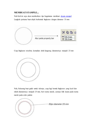 MEMBUAT STAMPLE...
Nah Kali ini saya akan memberikan tips bagaimana membuat desain stempel
Langkah pertama buat objek berbentuk lingkaran dengan diameter 35 mm
Copy lingkaran tersebut, kemudian ubah langsung diameternya menjadi 23 mm
Nah, Sekarang buat guide untuk teksnya, copy lagi bentuk lingkaran yang kecil dan
rubah diameternya menjadi 25 mm, beri warna merah, caranya klik kanan pada warna
merah pada color palette
 