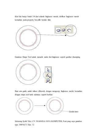 Kini kita hanya butuh 3/4 dari seluruh lingkaran merah, aktifkan lingkaran merah
kemudian pada property bar pilih bentuk Arc
Gunakan Shape Tool untuk menarik sudut dari lingkaran seperti gambar disamping
Buat satu guide untuk tulisan dibawah, dengan mengcopy lingkaran merah, kemudian
dengan shape tool tarik sudutnya seperti berikut:
Sekarang Ketik Teks: CV. WAHANA JAYA KOMPUTER, Font yang saya gunakan
type: IMPACT: Size: 12
 