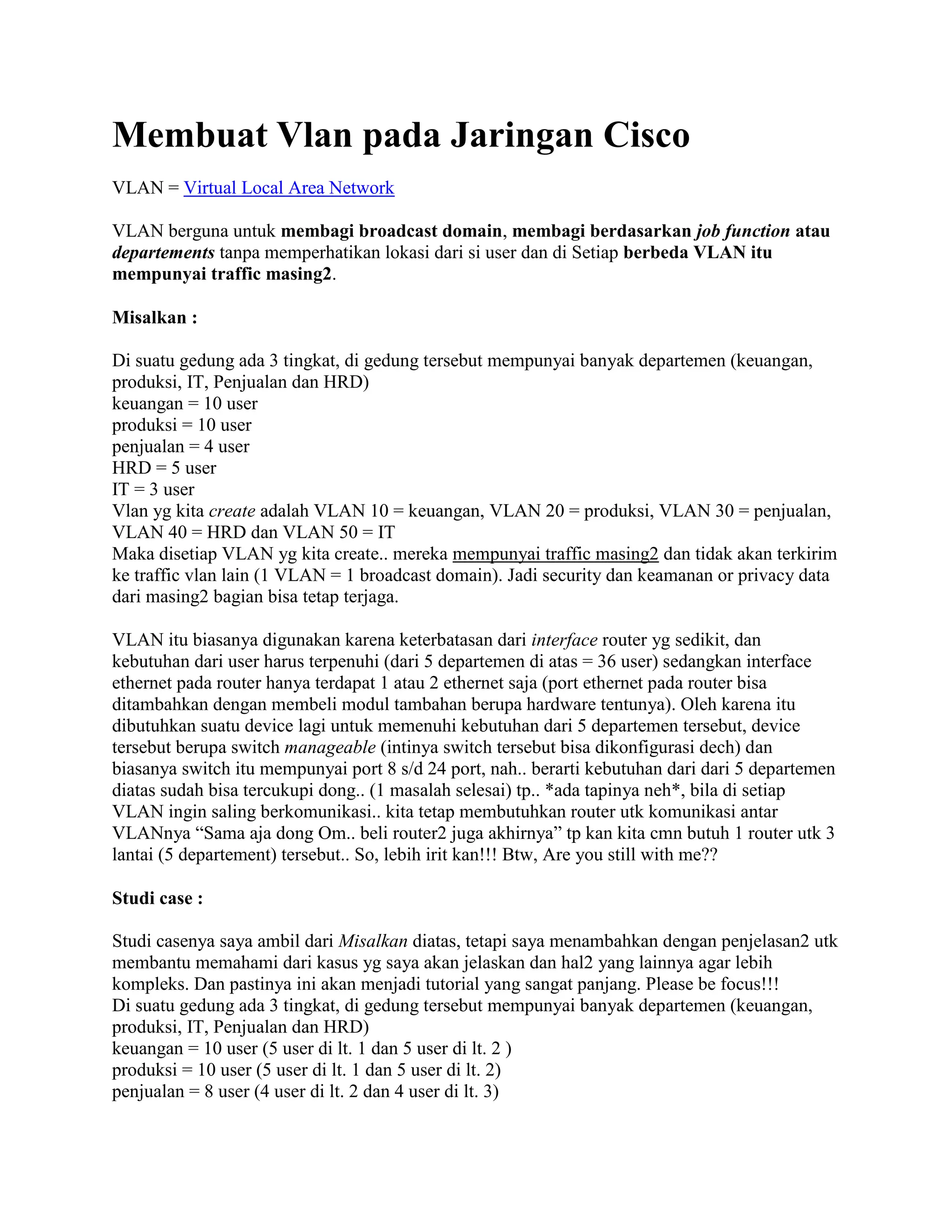 Membuat Vlan pada Jaringan Cisco
VLAN = Virtual Local Area Network
VLAN berguna untuk membagi broadcast domain, membagi berdasarkan job function atau
departements tanpa memperhatikan lokasi dari si user dan di Setiap berbeda VLAN itu
mempunyai traffic masing2.
Misalkan :
Di suatu gedung ada 3 tingkat, di gedung tersebut mempunyai banyak departemen (keuangan,
produksi, IT, Penjualan dan HRD)
keuangan = 10 user
produksi = 10 user
penjualan = 4 user
HRD = 5 user
IT = 3 user
Vlan yg kita create adalah VLAN 10 = keuangan, VLAN 20 = produksi, VLAN 30 = penjualan,
VLAN 40 = HRD dan VLAN 50 = IT
Maka disetiap VLAN yg kita create.. mereka mempunyai traffic masing2 dan tidak akan terkirim
ke traffic vlan lain (1 VLAN = 1 broadcast domain). Jadi security dan keamanan or privacy data
dari masing2 bagian bisa tetap terjaga.
VLAN itu biasanya digunakan karena keterbatasan dari interface router yg sedikit, dan
kebutuhan dari user harus terpenuhi (dari 5 departemen di atas = 36 user) sedangkan interface
ethernet pada router hanya terdapat 1 atau 2 ethernet saja (port ethernet pada router bisa
ditambahkan dengan membeli modul tambahan berupa hardware tentunya). Oleh karena itu
dibutuhkan suatu device lagi untuk memenuhi kebutuhan dari 5 departemen tersebut, device
tersebut berupa switch manageable (intinya switch tersebut bisa dikonfigurasi dech) dan
biasanya switch itu mempunyai port 8 s/d 24 port, nah.. berarti kebutuhan dari dari 5 departemen
diatas sudah bisa tercukupi dong.. (1 masalah selesai) tp.. *ada tapinya neh*, bila di setiap
VLAN ingin saling berkomunikasi.. kita tetap membutuhkan router utk komunikasi antar
VLANnya “Sama aja dong Om.. beli router2 juga akhirnya” tp kan kita cmn butuh 1 router utk 3
lantai (5 departement) tersebut.. So, lebih irit kan!!! Btw, Are you still with me??
Studi case :
Studi casenya saya ambil dari Misalkan diatas, tetapi saya menambahkan dengan penjelasan2 utk
membantu memahami dari kasus yg saya akan jelaskan dan hal2 yang lainnya agar lebih
kompleks. Dan pastinya ini akan menjadi tutorial yang sangat panjang. Please be focus!!!
Di suatu gedung ada 3 tingkat, di gedung tersebut mempunyai banyak departemen (keuangan,
produksi, IT, Penjualan dan HRD)
keuangan = 10 user (5 user di lt. 1 dan 5 user di lt. 2 )
produksi = 10 user (5 user di lt. 1 dan 5 user di lt. 2)
penjualan = 8 user (4 user di lt. 2 dan 4 user di lt. 3)
 