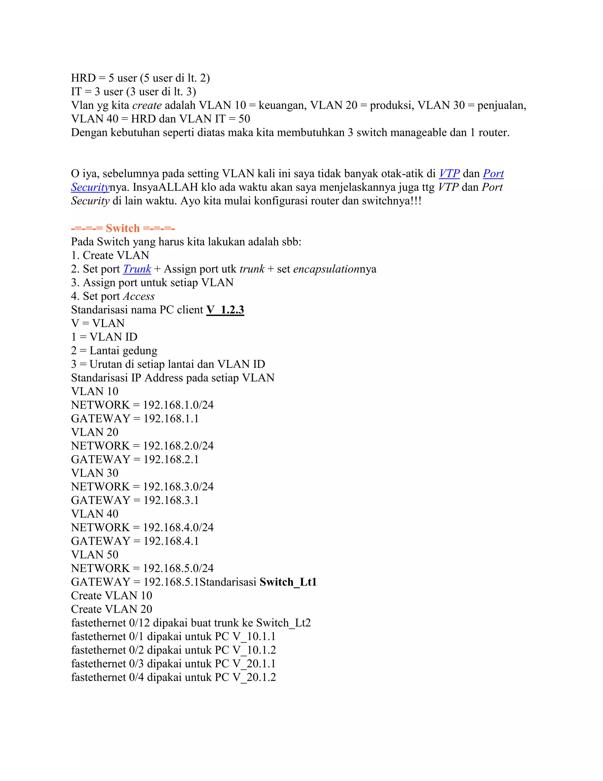 HRD = 5 user (5 user di lt. 2)
IT = 3 user (3 user di lt. 3)
Vlan yg kita create adalah VLAN 10 = keuangan, VLAN 20 = produksi, VLAN 30 = penjualan,
VLAN 40 = HRD dan VLAN IT = 50
Dengan kebutuhan seperti diatas maka kita membutuhkan 3 switch manageable dan 1 router.
O iya, sebelumnya pada setting VLAN kali ini saya tidak banyak otak-atik di VTP dan Port
Securitynya. InsyaALLAH klo ada waktu akan saya menjelaskannya juga ttg VTP dan Port
Security di lain waktu. Ayo kita mulai konfigurasi router dan switchnya!!!
-=-=-= Switch =-=-=-
Pada Switch yang harus kita lakukan adalah sbb:
1. Create VLAN
2. Set port Trunk + Assign port utk trunk + set encapsulationnya
3. Assign port untuk setiap VLAN
4. Set port Access
Standarisasi nama PC client V_1.2.3
V = VLAN
1 = VLAN ID
2 = Lantai gedung
3 = Urutan di setiap lantai dan VLAN ID
Standarisasi IP Address pada setiap VLAN
VLAN 10
NETWORK = 192.168.1.0/24
GATEWAY = 192.168.1.1
VLAN 20
NETWORK = 192.168.2.0/24
GATEWAY = 192.168.2.1
VLAN 30
NETWORK = 192.168.3.0/24
GATEWAY = 192.168.3.1
VLAN 40
NETWORK = 192.168.4.0/24
GATEWAY = 192.168.4.1
VLAN 50
NETWORK = 192.168.5.0/24
GATEWAY = 192.168.5.1Standarisasi Switch_Lt1
Create VLAN 10
Create VLAN 20
fastethernet 0/12 dipakai buat trunk ke Switch_Lt2
fastethernet 0/1 dipakai untuk PC V_10.1.1
fastethernet 0/2 dipakai untuk PC V_10.1.2
fastethernet 0/3 dipakai untuk PC V_20.1.1
fastethernet 0/4 dipakai untuk PC V_20.1.2
 