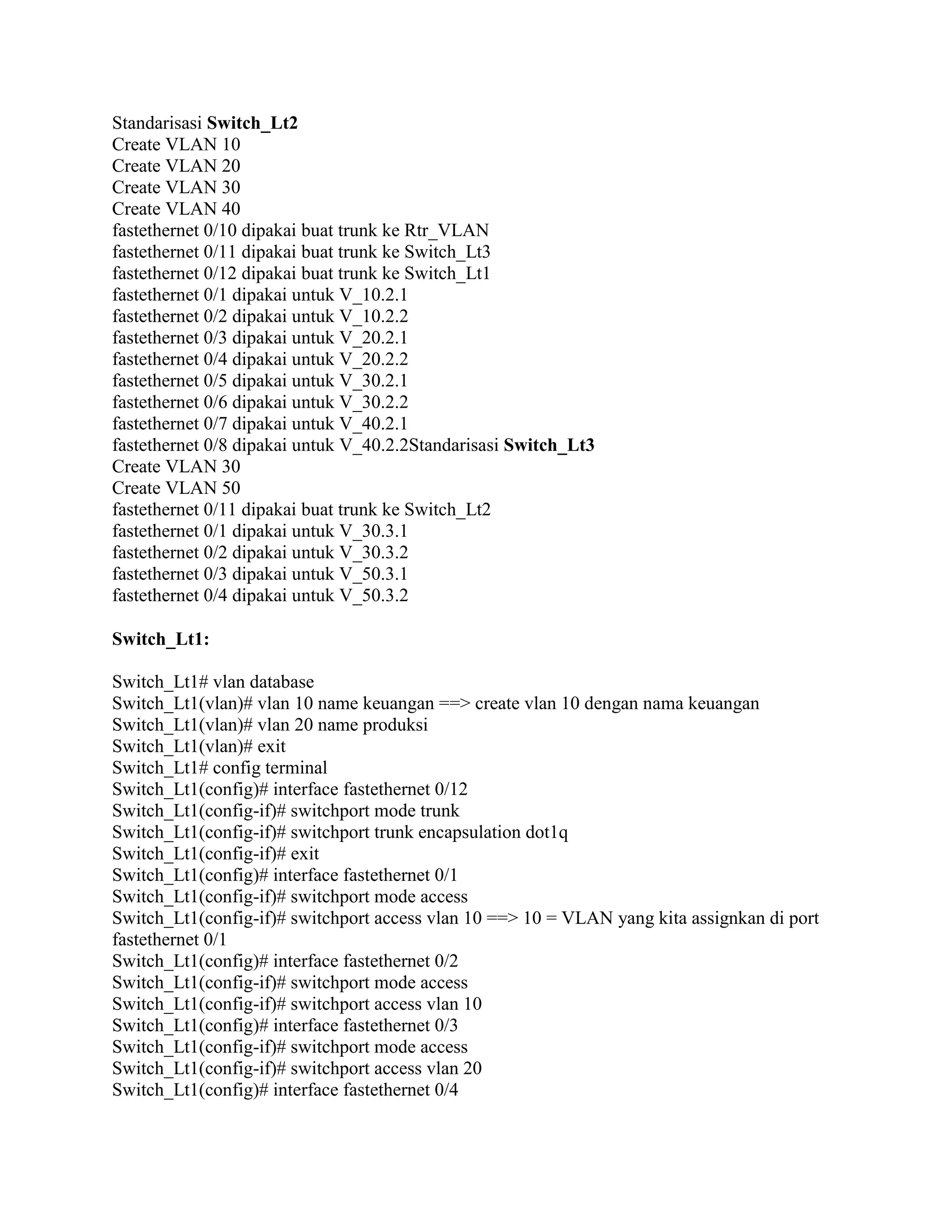Standarisasi Switch_Lt2
Create VLAN 10
Create VLAN 20
Create VLAN 30
Create VLAN 40
fastethernet 0/10 dipakai buat trunk ke Rtr_VLAN
fastethernet 0/11 dipakai buat trunk ke Switch_Lt3
fastethernet 0/12 dipakai buat trunk ke Switch_Lt1
fastethernet 0/1 dipakai untuk V_10.2.1
fastethernet 0/2 dipakai untuk V_10.2.2
fastethernet 0/3 dipakai untuk V_20.2.1
fastethernet 0/4 dipakai untuk V_20.2.2
fastethernet 0/5 dipakai untuk V_30.2.1
fastethernet 0/6 dipakai untuk V_30.2.2
fastethernet 0/7 dipakai untuk V_40.2.1
fastethernet 0/8 dipakai untuk V_40.2.2Standarisasi Switch_Lt3
Create VLAN 30
Create VLAN 50
fastethernet 0/11 dipakai buat trunk ke Switch_Lt2
fastethernet 0/1 dipakai untuk V_30.3.1
fastethernet 0/2 dipakai untuk V_30.3.2
fastethernet 0/3 dipakai untuk V_50.3.1
fastethernet 0/4 dipakai untuk V_50.3.2
Switch_Lt1:
Switch_Lt1# vlan database
Switch_Lt1(vlan)# vlan 10 name keuangan ==> create vlan 10 dengan nama keuangan
Switch_Lt1(vlan)# vlan 20 name produksi
Switch_Lt1(vlan)# exit
Switch_Lt1# config terminal
Switch_Lt1(config)# interface fastethernet 0/12
Switch_Lt1(config-if)# switchport mode trunk
Switch_Lt1(config-if)# switchport trunk encapsulation dot1q
Switch_Lt1(config-if)# exit
Switch_Lt1(config)# interface fastethernet 0/1
Switch_Lt1(config-if)# switchport mode access
Switch_Lt1(config-if)# switchport access vlan 10 ==> 10 = VLAN yang kita assignkan di port
fastethernet 0/1
Switch_Lt1(config)# interface fastethernet 0/2
Switch_Lt1(config-if)# switchport mode access
Switch_Lt1(config-if)# switchport access vlan 10
Switch_Lt1(config)# interface fastethernet 0/3
Switch_Lt1(config-if)# switchport mode access
Switch_Lt1(config-if)# switchport access vlan 20
Switch_Lt1(config)# interface fastethernet 0/4
 