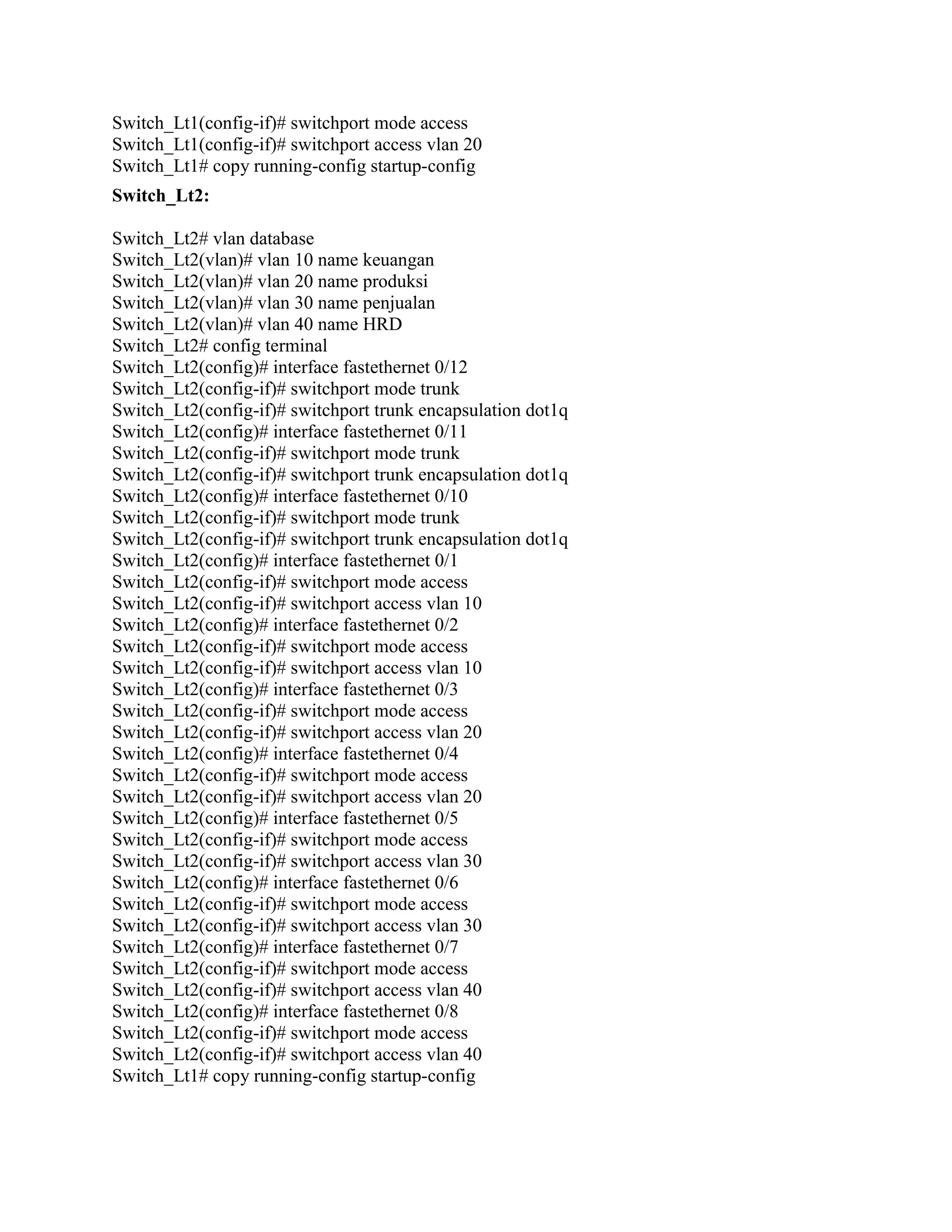 Switch_Lt1(config-if)# switchport mode access
Switch_Lt1(config-if)# switchport access vlan 20
Switch_Lt1# copy running-config startup-config
Switch_Lt2:
Switch_Lt2# vlan database
Switch_Lt2(vlan)# vlan 10 name keuangan
Switch_Lt2(vlan)# vlan 20 name produksi
Switch_Lt2(vlan)# vlan 30 name penjualan
Switch_Lt2(vlan)# vlan 40 name HRD
Switch_Lt2# config terminal
Switch_Lt2(config)# interface fastethernet 0/12
Switch_Lt2(config-if)# switchport mode trunk
Switch_Lt2(config-if)# switchport trunk encapsulation dot1q
Switch_Lt2(config)# interface fastethernet 0/11
Switch_Lt2(config-if)# switchport mode trunk
Switch_Lt2(config-if)# switchport trunk encapsulation dot1q
Switch_Lt2(config)# interface fastethernet 0/10
Switch_Lt2(config-if)# switchport mode trunk
Switch_Lt2(config-if)# switchport trunk encapsulation dot1q
Switch_Lt2(config)# interface fastethernet 0/1
Switch_Lt2(config-if)# switchport mode access
Switch_Lt2(config-if)# switchport access vlan 10
Switch_Lt2(config)# interface fastethernet 0/2
Switch_Lt2(config-if)# switchport mode access
Switch_Lt2(config-if)# switchport access vlan 10
Switch_Lt2(config)# interface fastethernet 0/3
Switch_Lt2(config-if)# switchport mode access
Switch_Lt2(config-if)# switchport access vlan 20
Switch_Lt2(config)# interface fastethernet 0/4
Switch_Lt2(config-if)# switchport mode access
Switch_Lt2(config-if)# switchport access vlan 20
Switch_Lt2(config)# interface fastethernet 0/5
Switch_Lt2(config-if)# switchport mode access
Switch_Lt2(config-if)# switchport access vlan 30
Switch_Lt2(config)# interface fastethernet 0/6
Switch_Lt2(config-if)# switchport mode access
Switch_Lt2(config-if)# switchport access vlan 30
Switch_Lt2(config)# interface fastethernet 0/7
Switch_Lt2(config-if)# switchport mode access
Switch_Lt2(config-if)# switchport access vlan 40
Switch_Lt2(config)# interface fastethernet 0/8
Switch_Lt2(config-if)# switchport mode access
Switch_Lt2(config-if)# switchport access vlan 40
Switch_Lt1# copy running-config startup-config
 
