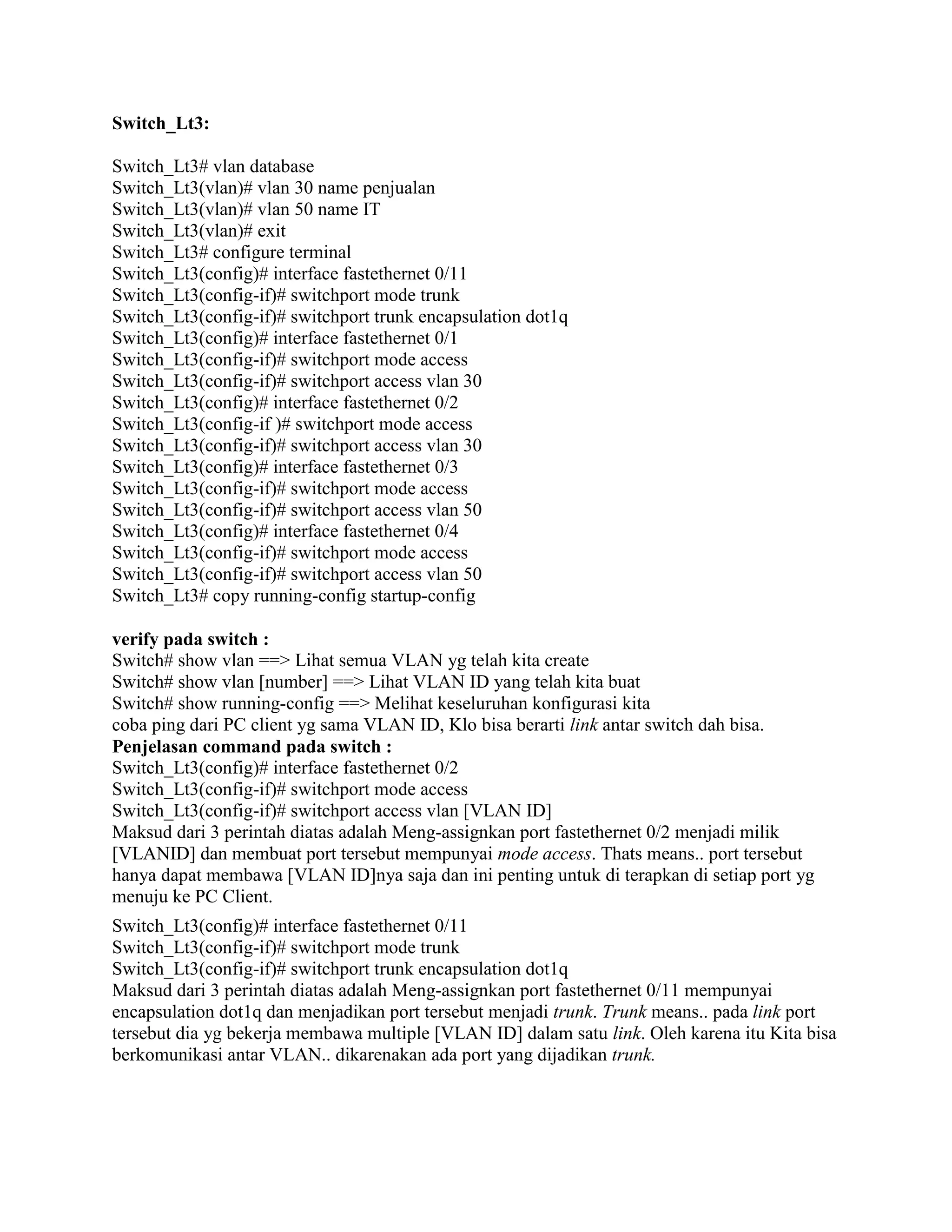 Switch_Lt3:
Switch_Lt3# vlan database
Switch_Lt3(vlan)# vlan 30 name penjualan
Switch_Lt3(vlan)# vlan 50 name IT
Switch_Lt3(vlan)# exit
Switch_Lt3# configure terminal
Switch_Lt3(config)# interface fastethernet 0/11
Switch_Lt3(config-if)# switchport mode trunk
Switch_Lt3(config-if)# switchport trunk encapsulation dot1q
Switch_Lt3(config)# interface fastethernet 0/1
Switch_Lt3(config-if)# switchport mode access
Switch_Lt3(config-if)# switchport access vlan 30
Switch_Lt3(config)# interface fastethernet 0/2
Switch_Lt3(config-if )# switchport mode access
Switch_Lt3(config-if)# switchport access vlan 30
Switch_Lt3(config)# interface fastethernet 0/3
Switch_Lt3(config-if)# switchport mode access
Switch_Lt3(config-if)# switchport access vlan 50
Switch_Lt3(config)# interface fastethernet 0/4
Switch_Lt3(config-if)# switchport mode access
Switch_Lt3(config-if)# switchport access vlan 50
Switch_Lt3# copy running-config startup-config
verify pada switch :
Switch# show vlan ==> Lihat semua VLAN yg telah kita create
Switch# show vlan [number] ==> Lihat VLAN ID yang telah kita buat
Switch# show running-config ==> Melihat keseluruhan konfigurasi kita
coba ping dari PC client yg sama VLAN ID, Klo bisa berarti link antar switch dah bisa.
Penjelasan command pada switch :
Switch_Lt3(config)# interface fastethernet 0/2
Switch_Lt3(config-if)# switchport mode access
Switch_Lt3(config-if)# switchport access vlan [VLAN ID]
Maksud dari 3 perintah diatas adalah Meng-assignkan port fastethernet 0/2 menjadi milik
[VLANID] dan membuat port tersebut mempunyai mode access. Thats means.. port tersebut
hanya dapat membawa [VLAN ID]nya saja dan ini penting untuk di terapkan di setiap port yg
menuju ke PC Client.
Switch_Lt3(config)# interface fastethernet 0/11
Switch_Lt3(config-if)# switchport mode trunk
Switch_Lt3(config-if)# switchport trunk encapsulation dot1q
Maksud dari 3 perintah diatas adalah Meng-assignkan port fastethernet 0/11 mempunyai
encapsulation dot1q dan menjadikan port tersebut menjadi trunk. Trunk means.. pada link port
tersebut dia yg bekerja membawa multiple [VLAN ID] dalam satu link. Oleh karena itu Kita bisa
berkomunikasi antar VLAN.. dikarenakan ada port yang dijadikan trunk.
 