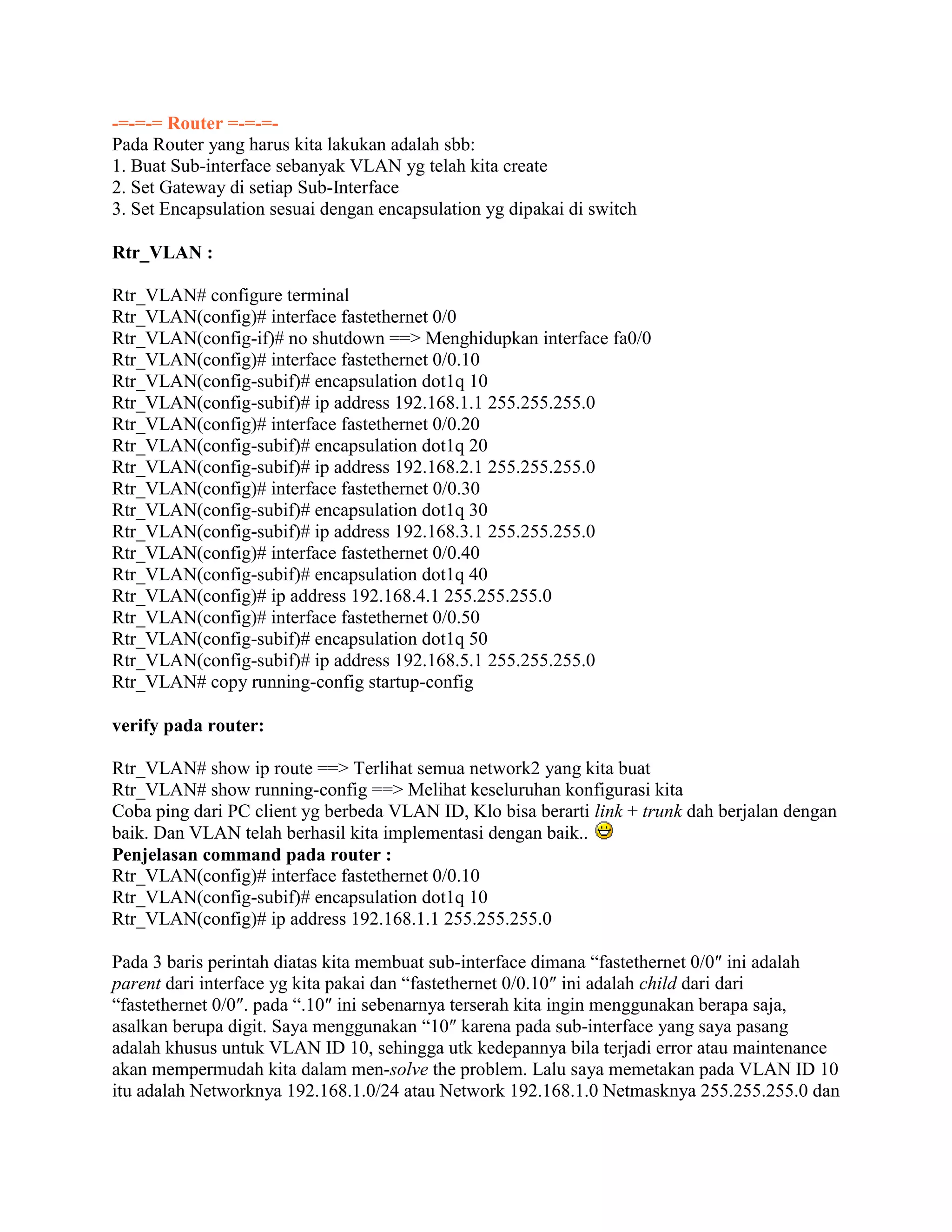 -=-=-= Router =-=-=-
Pada Router yang harus kita lakukan adalah sbb:
1. Buat Sub-interface sebanyak VLAN yg telah kita create
2. Set Gateway di setiap Sub-Interface
3. Set Encapsulation sesuai dengan encapsulation yg dipakai di switch
Rtr_VLAN :
Rtr_VLAN# configure terminal
Rtr_VLAN(config)# interface fastethernet 0/0
Rtr_VLAN(config-if)# no shutdown ==> Menghidupkan interface fa0/0
Rtr_VLAN(config)# interface fastethernet 0/0.10
Rtr_VLAN(config-subif)# encapsulation dot1q 10
Rtr_VLAN(config-subif)# ip address 192.168.1.1 255.255.255.0
Rtr_VLAN(config)# interface fastethernet 0/0.20
Rtr_VLAN(config-subif)# encapsulation dot1q 20
Rtr_VLAN(config-subif)# ip address 192.168.2.1 255.255.255.0
Rtr_VLAN(config)# interface fastethernet 0/0.30
Rtr_VLAN(config-subif)# encapsulation dot1q 30
Rtr_VLAN(config-subif)# ip address 192.168.3.1 255.255.255.0
Rtr_VLAN(config)# interface fastethernet 0/0.40
Rtr_VLAN(config-subif)# encapsulation dot1q 40
Rtr_VLAN(config)# ip address 192.168.4.1 255.255.255.0
Rtr_VLAN(config)# interface fastethernet 0/0.50
Rtr_VLAN(config-subif)# encapsulation dot1q 50
Rtr_VLAN(config-subif)# ip address 192.168.5.1 255.255.255.0
Rtr_VLAN# copy running-config startup-config
verify pada router:
Rtr_VLAN# show ip route ==> Terlihat semua network2 yang kita buat
Rtr_VLAN# show running-config ==> Melihat keseluruhan konfigurasi kita
Coba ping dari PC client yg berbeda VLAN ID, Klo bisa berarti link + trunk dah berjalan dengan
baik. Dan VLAN telah berhasil kita implementasi dengan baik..
Penjelasan command pada router :
Rtr_VLAN(config)# interface fastethernet 0/0.10
Rtr_VLAN(config-subif)# encapsulation dot1q 10
Rtr_VLAN(config)# ip address 192.168.1.1 255.255.255.0
Pada 3 baris perintah diatas kita membuat sub-interface dimana “fastethernet 0/0″ ini adalah
parent dari interface yg kita pakai dan “fastethernet 0/0.10″ ini adalah child dari dari
“fastethernet 0/0″. pada “.10″ ini sebenarnya terserah kita ingin menggunakan berapa saja,
asalkan berupa digit. Saya menggunakan “10″ karena pada sub-interface yang saya pasang
adalah khusus untuk VLAN ID 10, sehingga utk kedepannya bila terjadi error atau maintenance
akan mempermudah kita dalam men-solve the problem. Lalu saya memetakan pada VLAN ID 10
itu adalah Networknya 192.168.1.0/24 atau Network 192.168.1.0 Netmasknya 255.255.255.0 dan
 