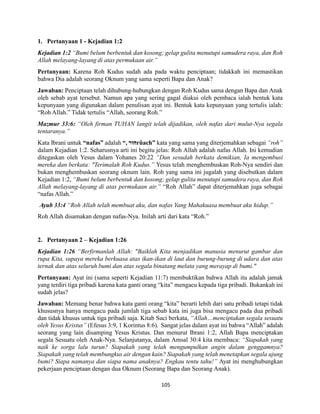 105
1. Pertanyaan 1 - Kejadian 1:2
Kejadian 1:2 “Bumi belum berbentuk dan kosong; gelap gulita menutupi samudera raya, dan Roh
Allah melayang-layang di atas permukaan air.”
Pertanyaan: Karena Roh Kudus sudah ada pada waktu penciptaan; tidakkah ini memastikan
bahwa Dia adalah seorang Oknum yang sama seperti Bapa dan Anak?
Jawaban: Penciptaan telah dihubung-hubungkan dengan Roh Kudus sama dengan Bapa dan Anak
oleh sebab ayat tersebut. Namun apa yang sering gagal diakui oleh pembaca ialah bentuk kata
kepunyaan yang digunakan dalam penulisan ayat ini. Bentuk kata kepunyaan yang tertulis ialah:
“Roh Allah.” Tidak tertulis “Allah, seorang Roh.”
Mazmur 33:6: “Oleh firman TUHAN langit telah dijadikan, oleh nafas dari mulut-Nya segala
tentaranya.”
Kata Ibrani untuk “nafas” adalah “, ‫חוּר‬rûach” kata yang sama yang diterjemahkan sebagai “roh”
dalam Kejadian 1:2. Seharusnya arti ini begitu jelas: Roh Allah adalah nafas Allah. Ini kemudian
ditegaskan oleh Yesus dalam Yohanes 20:22 “Dan sesudah berkata demikian, Ia mengembusi
mereka dan berkata: "Terimalah Roh Kudus.” Yesus telah menghembuskan Roh-Nya sendiri dan
bukan menghembuskan seorang oknum lain. Roh yang sama ini jugalah yang disebutkan dalam
Kejadian 1:2, “Bumi belum berbentuk dan kosong; gelap gulita menutupi samudera raya, dan Roh
Allah melayang-layang di atas permukaan air.” “Roh Allah” dapat diterjemahkan juga sebagai
“nafas Allah.”
Ayub 33:4 “Roh Allah telah membuat aku, dan nafas Yang Mahakuasa membuat aku hidup.”
Roh Allah disamakan dengan nafas-Nya. Inilah arti dari kata “Roh.”
2. Pertanyaan 2 – Kejadian 1:26
Kejadian 1:26 “Berfirmanlah Allah: "Baiklah Kita menjadikan manusia menurut gambar dan
rupa Kita, supaya mereka berkuasa atas ikan-ikan di laut dan burung-burung di udara dan atas
ternak dan atas seluruh bumi dan atas segala binatang melata yang merayap di bumi."
Pertanyaan: Ayat ini (sama seperti Kejadian 11:7) membuktikan bahwa Allah itu adalah jamak
yang terdiri tiga pribadi karena kata ganti orang “kita” mengacu kepada tiga pribadi. Bukankah ini
sudah jelas?
Jawaban: Memang benar bahwa kata ganti orang “kita” berarti lebih dari satu pribadi tetapi tidak
khususnya hanya mengacu pada jumlah tiga sebab kata ini juga bisa mengacu pada dua pribadi
dan tidak khusus untuk tiga pribadi saja. Kitab Suci berkata, “Allah…menciptakan segala sesuatu
oleh Yesus Kristus” (Efesus 3:9, 1 Korintus 8:6). Sangat jelas dalam ayat ini bahwa “Allah” adalah
seorang yang lain disamping Yesus Kristus. Dan menurut Ibrani 1:2, Allah Bapa menciptakan
segala Sesuatu oleh Anak-Nya. Selanjutanya, dalam Amsal 30:4 kita membaca: “Siapakah yang
naik ke sorga lalu turun? Siapakah yang telah mengumpulkan angin dalam genggamnya?
Siapakah yang telah membungkus air dengan kain? Siapakah yang telah menetapkan segala ujung
bumi? Siapa namanya dan siapa nama anaknya? Engkau tentu tahu!” Ayat ini menghubungkan
pekerjaan penciptaan dengan dua Oknum (Seorang Bapa dan Seorang Anak).
 