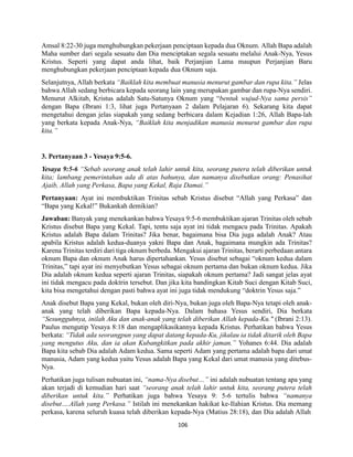 106
Amsal 8:22-30 juga menghubungkan pekerjaan penciptaan kepada dua Oknum. Allah Bapa adalah
Maha sumber dari segala sesuatu dan Dia menciptakan segala sesuatu melalui Anak-Nya, Yesus
Kristus. Seperti yang dapat anda lihat, baik Perjanjian Lama maupun Perjanjian Baru
menghubungkan pekerjaan penciptaan kepada dua Oknum saja.
Selanjutnya, Allah berkata “Baiklah kita membuat manusia menurut gambar dan rupa kita.” Jelas
bahwa Allah sedang berbicara kepada seorang lain yang merupakan gambar dan rupa-Nya sendiri.
Menurut Alkitab, Kristus adalah Satu-Satunya Oknum yang “bentuk wujud-Nya sama persis”
dengan Bapa (Ibrani 1:3, lihat juga Pertanyaan 2 dalam Pelajaran 6). Sekarang kita dapat
mengetahui dengan jelas siapakah yang sedang berbicara dalam Kejadian 1:26, Allah Bapa-lah
yang berkata kepada Anak-Nya, “Baiklah kita menjadikan manusia menurut gambar dan rupa
kita.”
3. Pertanyaan 3 - Yesaya 9:5-6.
Yesaya 9:5-6 “Sebab seorang anak telah lahir untuk kita, seorang putera telah diberikan untuk
kita; lambang pemerintahan ada di atas bahunya, dan namanya disebutkan orang: Penasihat
Ajaib, Allah yang Perkasa, Bapa yang Kekal, Raja Damai.”
Pertanyaan: Ayat ini membuktikan Trinitas sebab Kristus disebut “Allah yang Perkasa” dan
“Bapa yang Kekal!” Bukankah demikian?
Jawaban: Banyak yang menekankan bahwa Yesaya 9:5-6 membuktikan ajaran Trinitas oleh sebab
Kristus disebut Bapa yang Kekal. Tapi, tentu saja ayat ini tidak mengacu pada Trinitas. Apakah
Kristus adalah Bapa dalam Trinitas? Jika benar, bagaimana bisa Dia juga adalah Anak? Atau
apabila Kristus adalah kedua-duanya yakni Bapa dan Anak, bagaimana mungkin ada Trinitas?
Karena Trinitas terdiri dari tiga oknum berbeda. Mengakui ajaran Trinitas, berarti perbedaan antara
oknum Bapa dan oknum Anak harus dipertahankan. Yesus disebut sebagai “oknum kedua dalam
Trinitas,” tapi ayat ini menyebutkan Yesus sebagai oknum pertama dan bukan oknum kedua. Jika
Dia adalah oknum kedua seperti ajaran Trinitas, siapakah oknum pertama? Jadi sangat jelas ayat
ini tidak mengacu pada doktrin tersebut. Dan jika kita bandingkan Kitab Suci dengan Kitab Suci,
kita bisa mengetahui dengan pasti bahwa ayat ini juga tidak mendukung “doktrin Yesus saja.”
Anak disebut Bapa yang Kekal, bukan oleh diri-Nya, bukan juga oleh Bapa-Nya tetapi oleh anak-
anak yang telah diberikan Bapa kepada-Nya. Dalam bahasa Yesus sendiri, Dia berkata
“Sesungguhnya, inilah Aku dan anak-anak yang telah diberikan Allah kepada-Ku." (Ibrani 2:13).
Paulus mengutip Yesaya 8:18 dan mengaplikasikannya kepada Kristus. Perhatikan bahwa Yesus
berkata: “Tidak ada seorangpun yang dapat datang kepada-Ku, jikalau ia tidak ditarik oleh Bapa
yang mengutus Aku, dan ia akan Kubangkitkan pada akhir jaman.” Yohanes 6:44. Dia adalah
Bapa kita sebab Dia adalah Adam kedua. Sama seperti Adam yang pertama adalah bapa dari umat
manusia, Adam yang kedua yaitu Yesus adalah Bapa yang Kekal dari umat manusia yang ditebus-
Nya.
Perhatikan juga tulisan nubuatan ini, “nama-Nya disebut…” ini adalah nubuatan tentang apa yang
akan terjadi di kemudian hari saat “seorang anak telah lahir untuk kita, seorang putera telah
diberikan untuk kita.” Perhatikan juga bahwa Yesaya 9: 5-6 tertulis bahwa “namanya
disebut….Allah yang Perkasa.” Istilah ini menekankan hakikat ke-Ilahian Kristus. Dia memang
perkasa, karena seluruh kuasa telah diberikan kepada-Nya (Matius 28:18), dan Dia adalah Allah
 